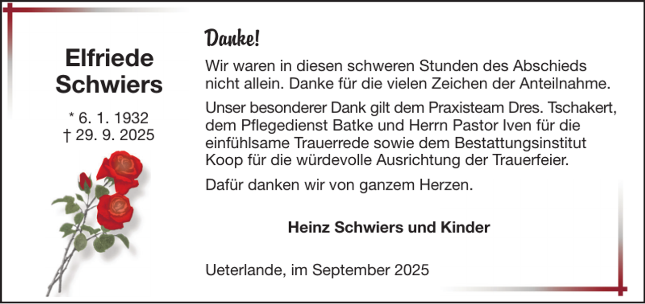 <p>Elfriede<br />Schwiers<br />* 6. 1. 1932<br />† 29. 9. 2025</p><p>Danke!<br />Wir waren in diesen schweren Stunden des Abschieds<br />nicht allein. Danke für die vielen Zeichen der Anteilnahme.<br />Unser besonderer Dank gilt dem Praxisteam Dres. Tschakert,<br />dem Pflegedienst Batke und Herrn Pastor Iven für die<br />einfühlsame Trauerrede sowie dem Bestattungsinstitut<br />Koop für die würdevolle Ausrichtung der Trauerfeier.<br />Dafür danken wir von ganzem Herzen.<br />Heinz Schwiers und Kinder<br />Ueterlande, im September 2025</p>