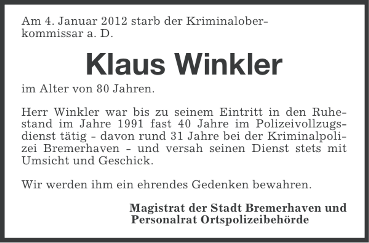 <p>Am 4. Januar 2012 starb der Kriminaloberkommissar a. D.</p><p>Klaus Winkler<br />im Alter von 80 Jahren.<br />Herr Winkler war bis zu seinem Eintritt in den Ruhestand im Jahre 1991 fast 40 Jahre im Polizeivollzugsdienst tätig - davon rund 31 Jahre bei der Kriminalpolizei Bremerhaven - und versah seinen Dienst stets mit<br />Umsicht und Geschick.<br />Wir werden ihm ein ehrendes Gedenken bewahren.<br />Magistrat der Stadt Bremerhaven und<br />Personalrat Ortspolizeibehörde</p>