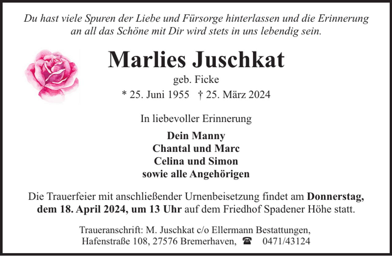 <p>Du hast viele Spuren der Liebe und Fürsorge hinterlassen und die Erinnerung<br />an all das Schöne mit Dir wird stets in uns lebendig sein.</p><p>Marlies Juschkat<br />geb. Ficke<br />* 25. Juni 1955 † 25. März 2024<br />In liebevoller Erinnerung<br />Dein Manny<br />Chantal und Marc<br />Celina und Simon<br />sowie alle Angehörigen<br />Die Trauerfeier mit anschließender Urnenbeisetzung findet am Donnerstag,<br />dem 18. April 2024, um 13 Uhr auf dem Friedhof Spadener Höhe statt.<br />Traueranschrift: M. Juschkat c/o Ellermann Bestattungen,<br />Hafenstraße 108, 27576 Bremerhaven, ( 0471/43124</p>