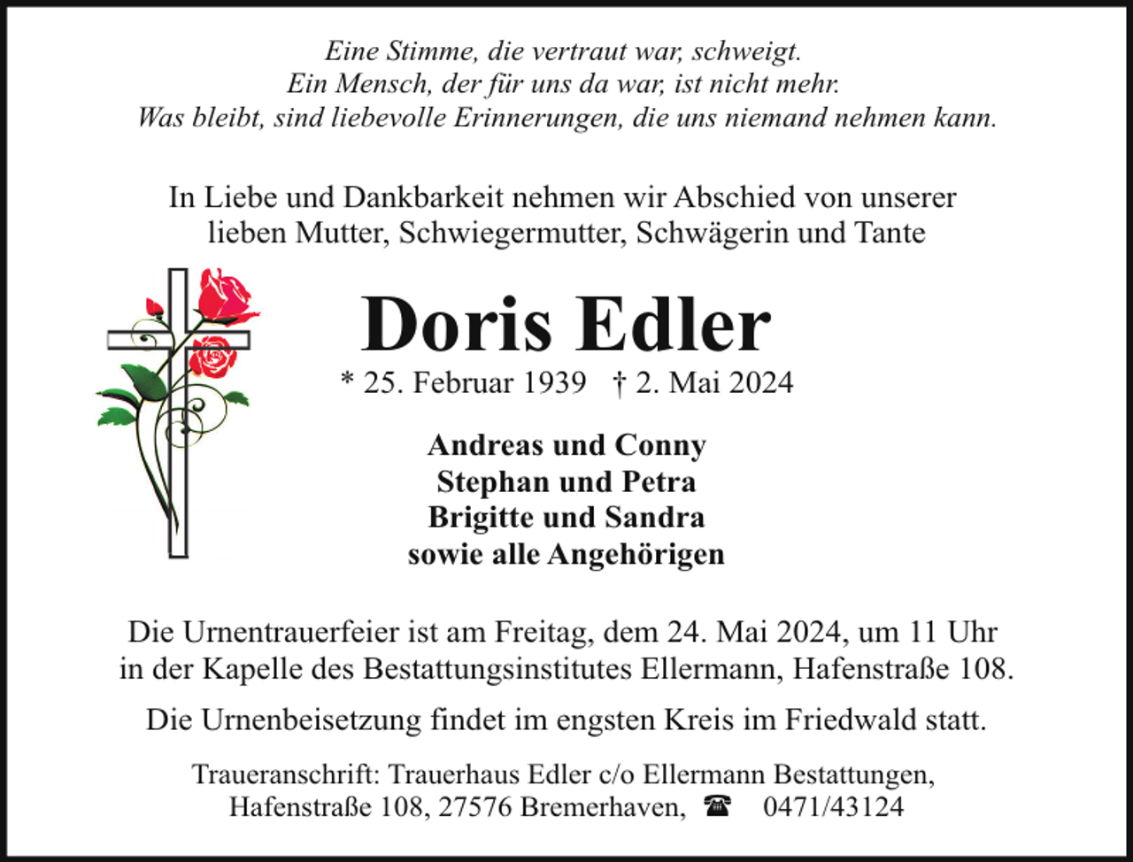 <p>Eine Stimme, die vertraut war, schweigt.<br />Ein Mensch, der für uns da war, ist nicht mehr.<br />Was bleibt, sind liebevolle Erinnerungen, die uns niemand nehmen kann.</p><p>In Liebe und Dankbarkeit nehmen wir Abschied von unserer<br />lieben Mutter, Schwiegermutter, Schwägerin und Tante</p><p>Doris Edler</p><p>* 25. Februar 1939 † 2. Mai 2024<br />Andreas und Conny<br />Stephan und Petra<br />Brigitte und Sandra<br />sowie alle Angehörigen<br />Die Urnentrauerfeier ist am Freitag, dem 24. Mai 2024, um 11 Uhr<br />in der Kapelle des Bestattungsinstitutes Ellermann, Hafenstraße 108.<br />Die Urnenbeisetzung findet im engsten Kreis im Friedwald statt.<br />Traueranschrift: Trauerhaus Edler c/o Ellermann Bestattungen,<br />Hafenstraße 108, 27576 Bremerhaven, ( 0471/43124</p>