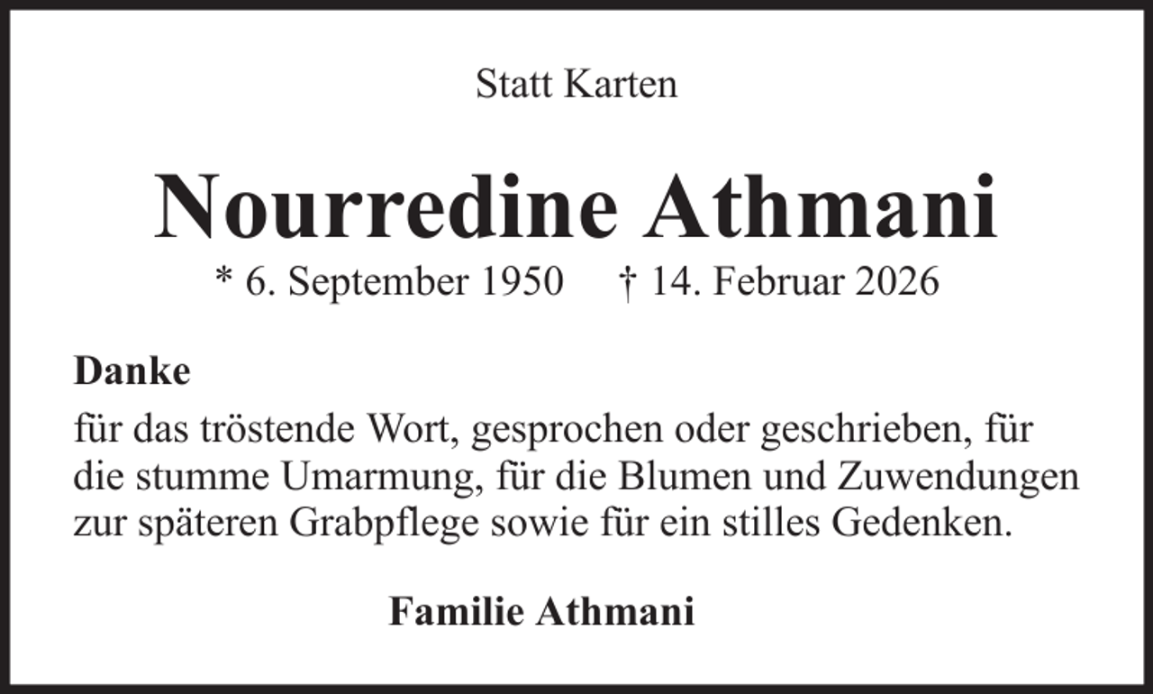 <p>Statt Karten</p><p>Nourredine Athmani<br />* 6. September 1950</p><p>† 14. Februar 2026</p><p>Danke<br />für das tröstende Wort, gesprochen oder geschrieben, für<br />die stumme Umarmung, für die Blumen und Zuwendungen<br />zur späteren Grabpflege sowie für ein stilles Gedenken.<br />Familie Athmani</p>