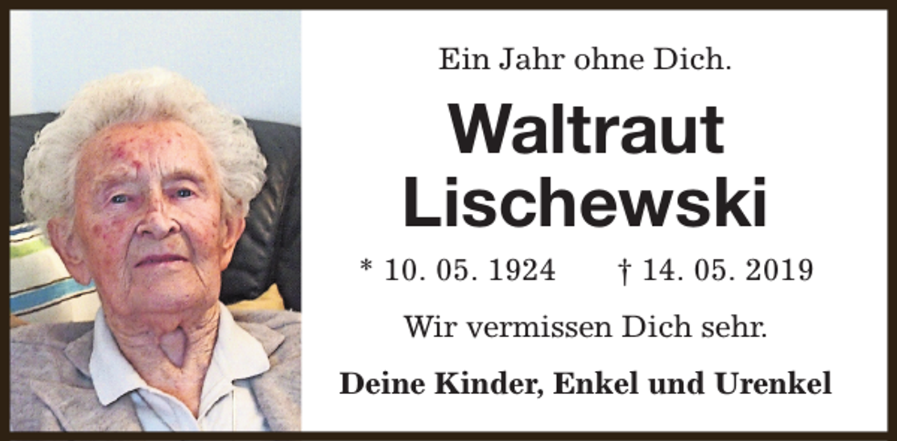<p>Ein Jahr ohne Dich.</p><p>Waltraut<br />Lischewski<br />* 10. 05. 1924</p><p>† 14. 05. 2019</p><p>Wir vermissen Dich sehr.<br />Deine Kinder, Enkel und Urenkel</p>