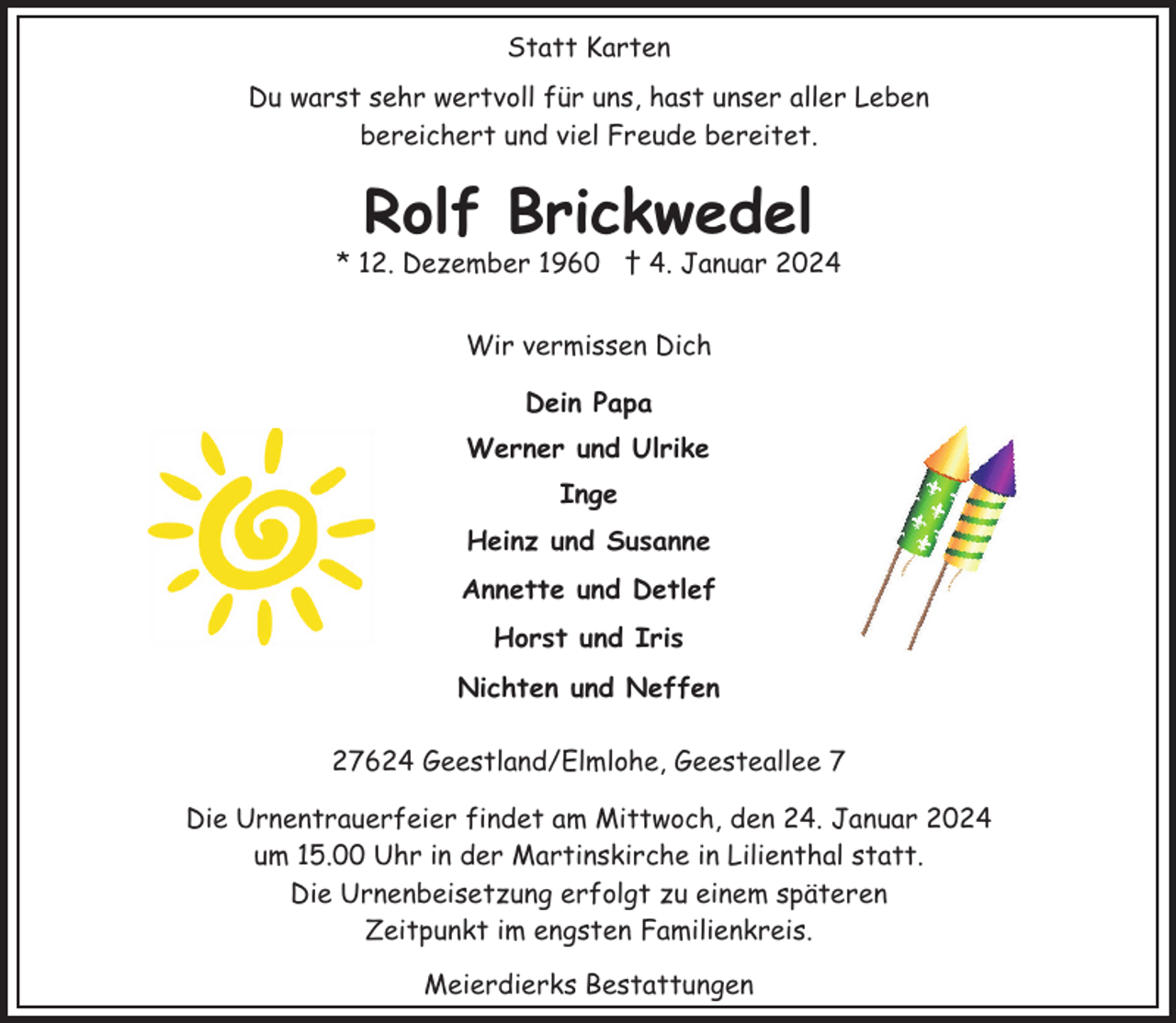 <p>Statt Karten<br />Du warst sehr wertvoll für uns, hast unser aller Leben<br />bereichert und viel Freude bereitet.</p><p>Rolf Brickwedel</p><p>* 12. Dezember 1960 † 4. Januar 2024<br />Wir vermissen Dich<br />Dein Papa<br />Werner und Ulrike<br />Inge<br />Heinz und Susanne<br />Annette und Detlef<br />Horst und Iris<br />Nichten und Neffen<br />27624 Geestland/Elmlohe, Geesteallee 7<br />Die Urnentrauerfeier findet am Mittwoch, den 24. Januar 2024<br />um 15.00 Uhr in der Martinskirche in Lilienthal statt.<br />Die Urnenbeisetzung erfolgt zu einem späteren<br />Zeitpunkt im engsten Familienkreis.<br />Meierdierks Bestattungen</p>