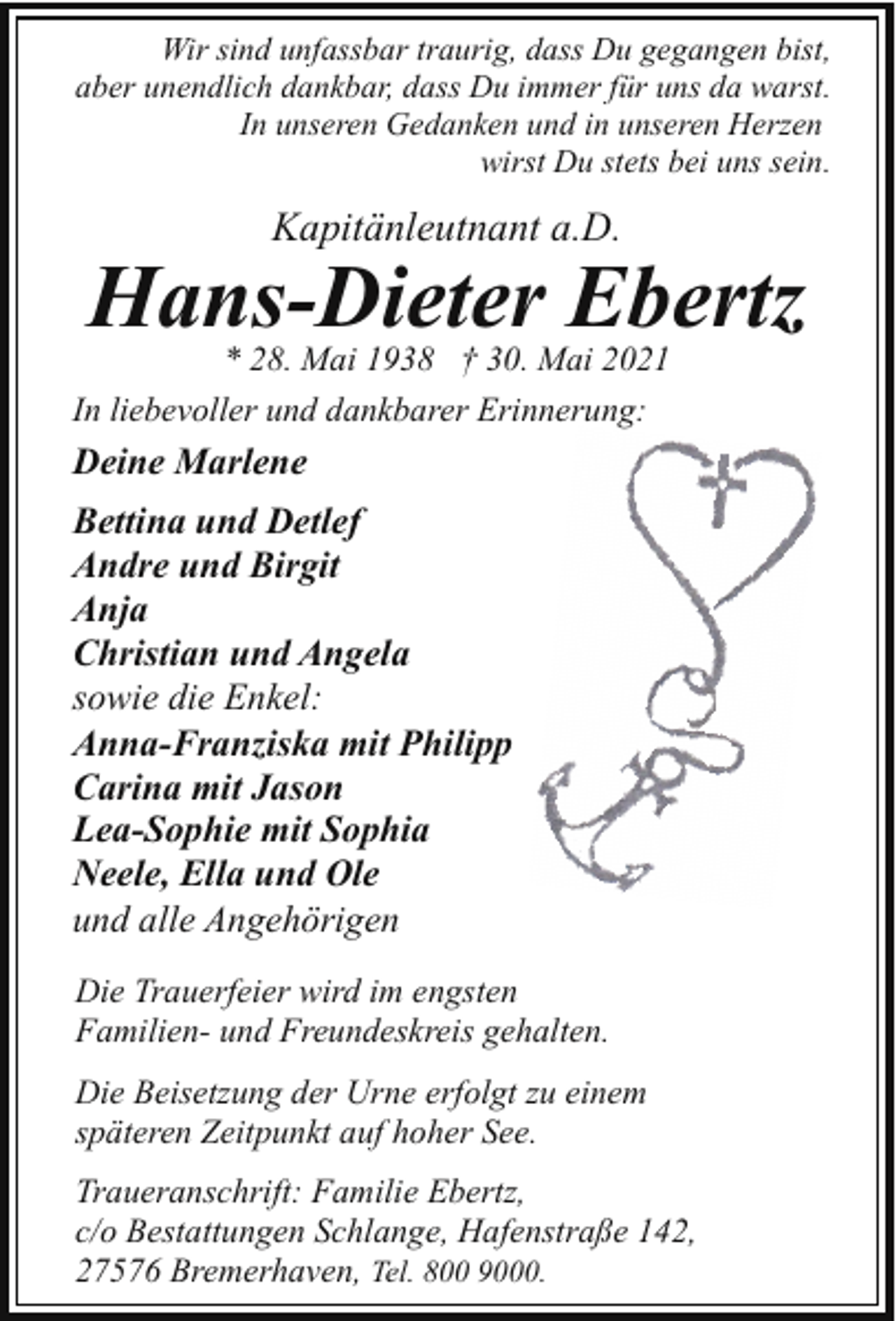 <p>Wir sind unfassbar traurig, dass Du gegangen bist,<br />aber unendlich dankbar, dass Du immer für uns da warst.<br />In unseren Gedanken und in unseren Herzen<br />wirst Du stets bei uns sein.</p><p>Kapitänleutnant a.D.</p><p>Hans-Dieter Ebertz<br />* 28. Mai 1938 † 30. Mai 2021</p><p>In liebevoller und dankbarer Erinnerung:</p><p>Deine Marlene<br />Bettina und Detlef<br />Andre und Birgit<br />Anja<br />Christian und Angela<br />sowie die Enkel:<br />Anna-Franziska mit Philipp<br />Carina mit Jason<br />Lea-Sophie mit Sophia<br />Neele, Ella und Ole<br />und alle Angehörigen<br />Die Trauerfeier wird im engsten<br />Familien- und Freundeskreis gehalten.<br />Die Beisetzung der Urne erfolgt zu einem<br />späteren Zeitpunkt auf hoher See.<br />Traueranschrift: Familie Ebertz,<br />c/o Bestattungen Schlange, Hafenstraße 142,<br />27576 Bremerhaven, Tel. 800 9000.</p>