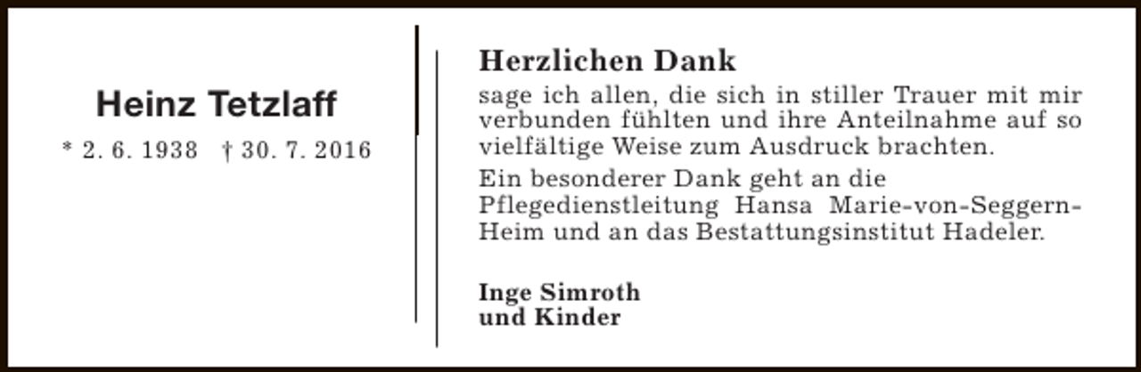 <p>Heinz Tetzlaff<br />* 2. 6. 1938 † 30. 7. 2016</p><p>Herzlichen Dank</p><p>sage ich allen, die sich in stiller Trauer mit mir<br />verbunden fühlten und ihre Anteilnahme auf so<br />vielfältige Weise zum Ausdruck brachten.<br />Ein besonderer Dank geht an die<br />Pflegedienstleitung Hansa Marie-von-SeggernHeim und an das Bestattungsinstitut Hadeler.<br />Inge Simroth<br />und Kinder</p>