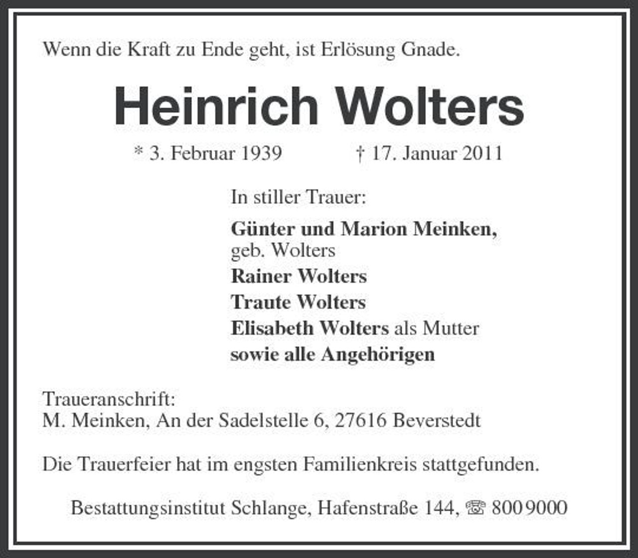 <p>Wenn die Kraft zu Ende geht, ist Erlösung Gnade.<br />Heinrich Wolters<br />* 3. Februar 1939 † 17. Januar 2011<br />In stiller Trauer:<br />Günter und Marion Meinken,<br />geb. Wolters<br />Rainer Wolters<br />Traute Wolters<br />Elisabeth Wolters als Mutter<br />sowie alle Angehörigen<br />Traueranschrift:<br />M. Meinken, An der Sadelstelle 6, 27616 Beverstedt<br />Die Trauerfeier hat im engsten Familienkreis stattgefunden.<br />Bestattungsinstitut Schlange, Hafenstraße 144, T 800 9000</p>