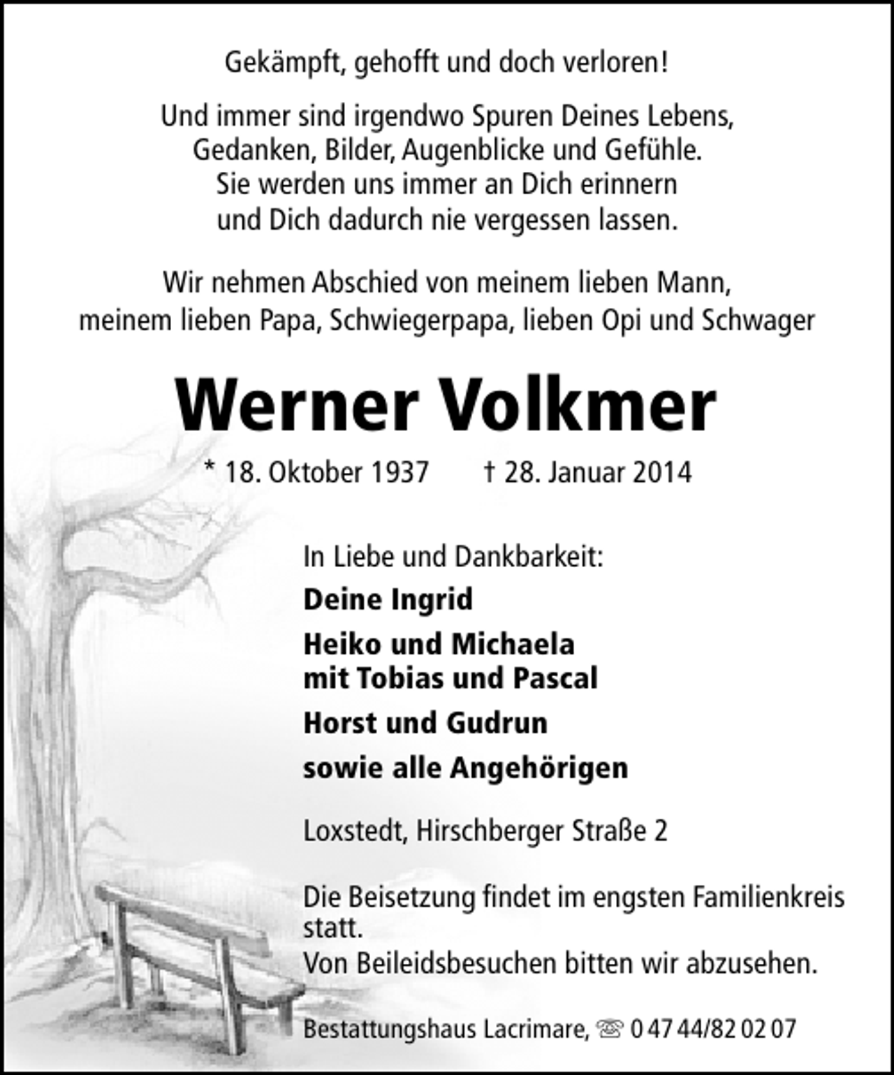 <p>Gekämpft, gehofft und doch verloren!<br />Und immer sind irgendwo Spuren Deines Lebens,<br />Gedanken, Bilder, Augenblicke und Gefühle.<br />Sie werden uns immer an Dich erinnern<br />und Dich dadurch nie vergessen lassen.<br />Wir nehmen Abschied von meinem lieben Mann,<br />meinem lieben Papa, Schwiegerpapa, lieben Opi und Schwager</p><p>Werner Volkmer<br />* 18. Oktober 1937</p><p>† 28. Januar 2014</p><p>In Liebe und Dankbarkeit:<br />Deine Ingrid<br />Heiko und Michaela<br />mit Tobias und Pascal<br />Horst und Gudrun<br />sowie alle Angehörigen<br />Loxstedt, Hirschberger Straße 2<br />Die Beisetzung findet im engsten Familienkreis<br />statt.<br />Von Beileidsbesuchen bitten wir abzusehen.<br />Bestattungshaus Lacrimare,  0 47 44/82 02 07</p>