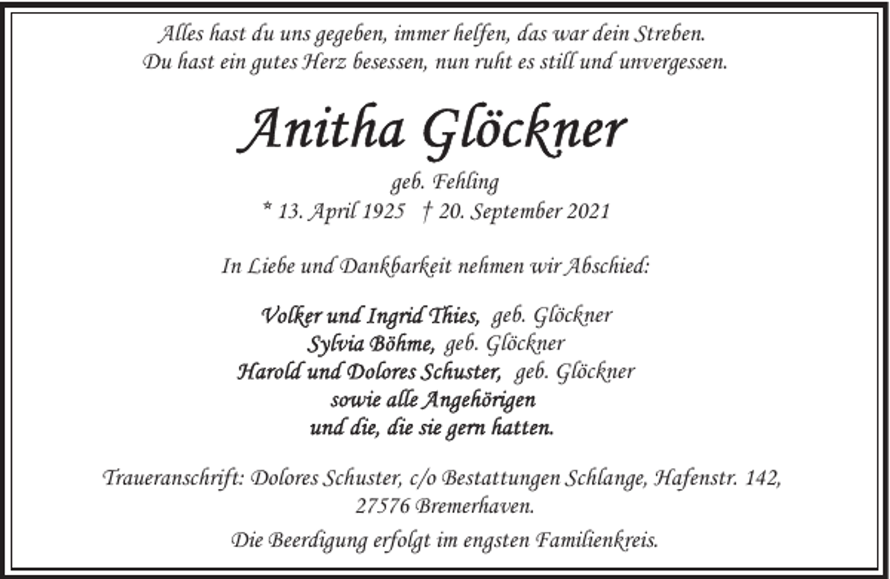 <p>Alles hast du uns gegeben, immer helfen, das war dein Streben.<br />Du hast ein gutes Herz besessen, nun ruht es still und unvergessen.</p><p>geb. Fehling<br />* 13. April 1925 † 20. September 2021<br />In Liebe und Dankbarkeit nehmen wir Abschied:<br />geb. Glöckner<br />geb. Glöckner<br />geb. Glöckner</p><p>Traueranschrift: Dolores Schuster, c/o Bestattungen Schlange, Hafenstr. 142,<br />27576 Bremerhaven.<br />Die Beerdigung erfolgt im engsten Familienkreis.</p>