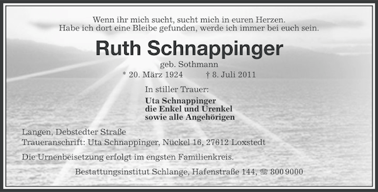 <p>Wenn ihr mich sucht, sucht mich in euren Herzen.<br />Habe ich dort eine Bleibe gefunden, werde ich immer bei euch sein.</p><p>Ruth Schnappinger<br />geb. Sothmann<br />* 20. März 1924<br />† 8. Juli 2011<br />In stiller Trauer:<br />Uta Schnappinger<br />die Enkel und Urenkel<br />sowie alle Angehörigen<br />Langen, Debstedter Straße<br />Traueranschrift: Uta Schnappinger, Nückel 16, 27612 Loxstedt<br />Die Urnenbeisetzung erfolgt im engsten Familienkreis.<br />Bestattungsinstitut Schlange, Hafenstraße 144, 800 9000</p>