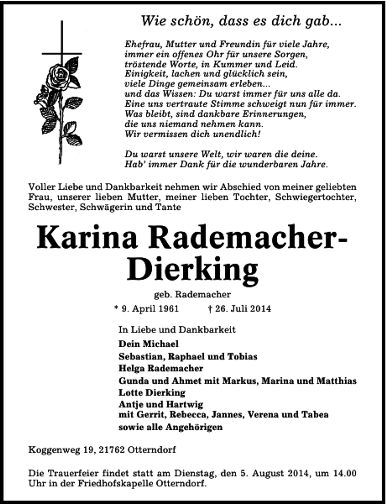 <p>Wie schön, dass es dich gab...<br />Ehefrau, Mutter und Freundin für viele Jahre,<br />immer ein offenes Ohr für unsere Sorgen,<br />tröstende Worte, in Kummer und Leid.<br />Einigkeit, lachen und glücklich sein,<br />viele Dinge gemeinsam erleben...<br />und das Wissen: Du warst immer für uns alle da.<br />Eine uns vertraute Stimme schweigt nun für immer.<br />Was bleibt, sind dankbare Erinnerungen,<br />die uns niemand nehmen kann.<br />Wir vermissen dich unendlich!<br />Du warst unsere Welt, wir waren die deine.<br />Hab’ immer Dank für die wunderbaren Jahre.<br />Voller Liebe und Dankbarkeit nehmen wir Abschied von meiner geliebten<br />Frau, unserer lieben Mutter, meiner lieben Tochter, Schwiegertochter,<br />Schwester, Schwägerin und Tante</p><p>Karina RademacherDierking<br />geb. Rademacher<br />* 9. April 1961<br />† 26. Juli 2014</p><p>In Liebe und Dankbarkeit<br />Dein Michael<br />Sebastian, Raphael und Tobias<br />Helga Rademacher<br />Gunda und Ahmet mit Markus, Marina und Matthias<br />Lotte Dierking<br />Antje und Hartwig<br />mit Gerrit, Rebecca, Jannes, Verena und Tabea<br />sowie alle Angehörigen<br />Koggenweg 19, 21762 Otterndorf<br />Die Trauerfeier findet statt am Dienstag, den 5. August 2014, um 14.00<br />Uhr in der Friedhofskapelle Otterndorf.</p>