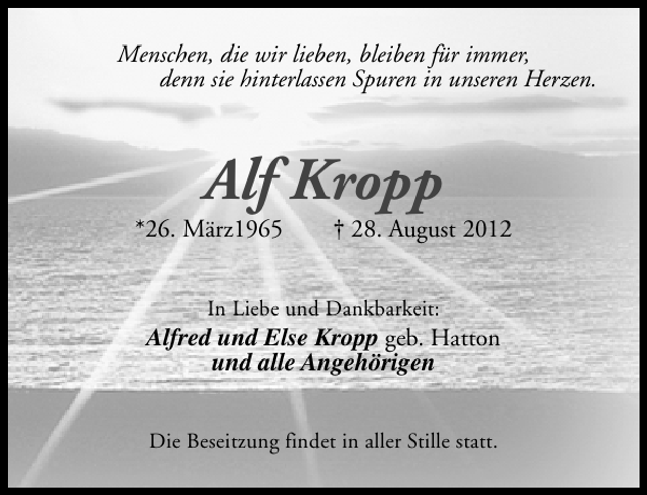 <p>Menschen, die wir lieben, bleiben für immer,<br />denn sie hinterlassen Spuren in unseren Herzen.</p><p>Alf Kropp</p><p>*26. März1965</p><p>† 28. August 2012</p><p>In Liebe und Dankbarkeit:</p><p>Alfred und Else Kropp geb. Hatton<br />und alle Angehörigen<br />Die Beseitzung findet in aller Stille statt.</p>