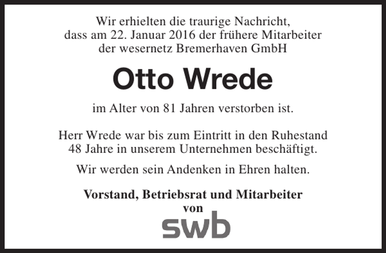 <p>Wir erhielten die traurige Nachricht,<br />dass am 22. Januar 2016 der frühere Mitarbeiter<br />der wesernetz Bremerhaven GmbH</p><p>Otto Wrede<br />im Alter von 81 Jahren verstorben ist.<br />Herr Wrede war bis zum Eintritt in den Ruhestand<br />48 Jahre in unserem Unternehmen beschäftigt.<br />Wir werden sein Andenken in Ehren halten.<br />Vorstand, Betriebsrat und Mitarbeiter<br />von</p>
