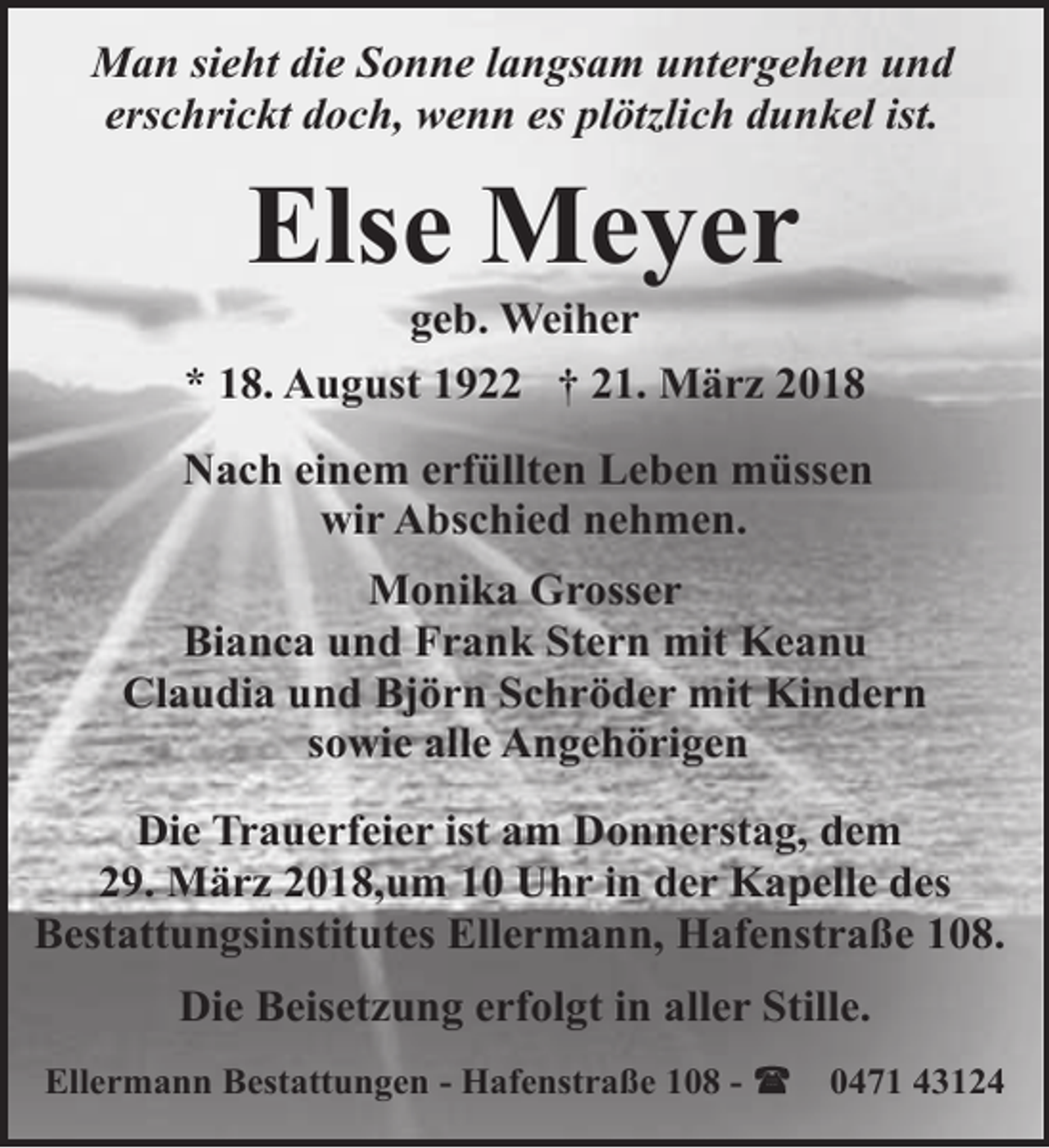 <p>Man sieht die Sonne langsam untergehen und<br />erschrickt doch, wenn es plötzlich dunkel ist.</p><p>Else Meyer</p><p>geb. Weiher<br />* 18. August 1922 † 21. März 2018<br />Nach einem erfüllten Leben müssen<br />wir Abschied nehmen.<br />Monika Grosser<br />Bianca und Frank Stern mit Keanu<br />Claudia und Björn Schröder mit Kindern<br />sowie alle Angehörigen<br />Die Trauerfeier ist am Donnerstag, dem<br />29. März 2018,um 10 Uhr in der Kapelle des<br />Bestattungsinstitutes Ellermann, Hafenstraße 108.<br />Die Beisetzung erfolgt in aller Stille.<br />Ellermann Bestattungen - Hafenstraße 108 -</p><p>0471 43124</p>