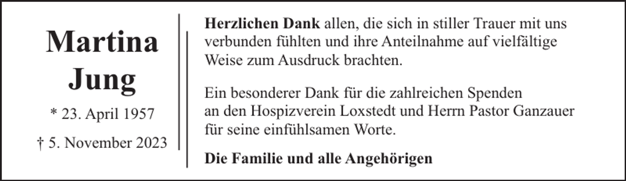 <p>Martina<br />Jung<br />* 23. April 1957<br />† 5. November 2023</p><p>Herzlichen Dank allen, die sich in stiller Trauer mit uns<br />verbunden fühlten und ihre Anteilnahme auf vielfältige<br />Weise zum Ausdruck brachten.<br />Ein besonderer Dank für die zahlreichen Spenden<br />an den Hospizverein Loxstedt und Herrn Pastor Ganzauer<br />für seine einfühlsamen Worte.<br />Die Familie und alle Angehörigen</p>