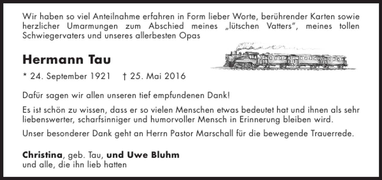 <p>Wir haben so viel Anteilnahme erfahren in Form lieber Worte, berührender Karten sowie<br />herzlicher Umarmungen zum Abschied meines „lütschen Vatters“, meines tollen<br />Schwiegervaters und unseres allerbesten Opas</p><p>Hermann Tau<br />* 24. September 1921</p><p>† 25. Mai 2016</p><p>Dafür sagen wir allen unseren tief empfundenen Dank!<br />Es ist schön zu wissen, dass er so vielen Menschen etwas bedeutet hat und ihnen als sehr<br />liebenswerter, scharfsinniger und humorvoller Mensch in Erinnerung bleiben wird.<br />Unser besonderer Dank geht an Herrn Pastor Marschall für die bewegende Trauerrede.<br />Christina, geb. Tau, und Uwe Bluhm<br />und alle, die ihn lieb hatten</p>
