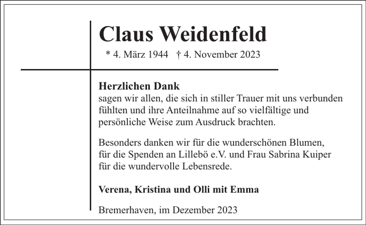 <p>Claus Weidenfeld<br />* 4. März 1944 † 4. November 2023</p><p>Herzlichen Dank</p><p>sagen wir allen, die sich in stiller Trauer mit uns verbunden<br />fühlten und ihre Anteilnahme auf so vielfältige und<br />persönliche Weise zum Ausdruck brachten.<br />Besonders danken wir für die wunderschönen Blumen,<br />für die Spenden an Lillebö e.V. und Frau Sabrina Kuiper<br />für die wundervolle Lebensrede.<br />Verena, Kristina und Olli mit Emma<br />Bremerhaven, im Dezember 2023</p>