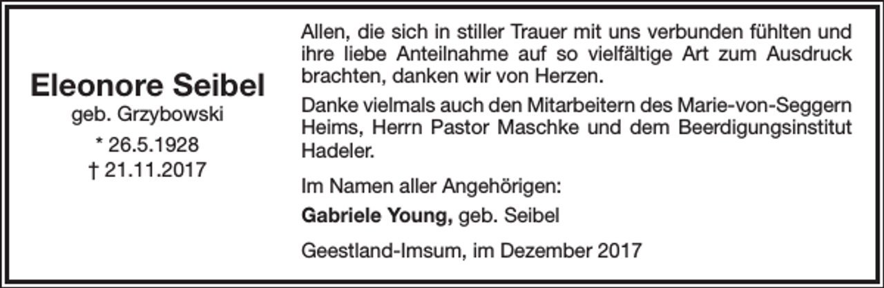 <p>Eleonore Seibel<br />geb. Grzybowski<br />* 26.5.1928<br />† 21.11.2017</p><p>Allen, die sich in stiller Trauer mit uns verbunden fühlten und<br />ihre liebe Anteilnahme auf so vielfältige Art zum Ausdruck<br />brachten, danken wir von Herzen.<br />Danke vielmals auch den Mitarbeitern des Marie-von-Seggern<br />Heims, Herrn Pastor Maschke und dem Beerdigungsinstitut<br />Hadeler.<br />Im Namen aller Angehörigen:<br />Gabriele Young, geb. Seibel<br />Geestland-Imsum, im Dezember 2017</p>