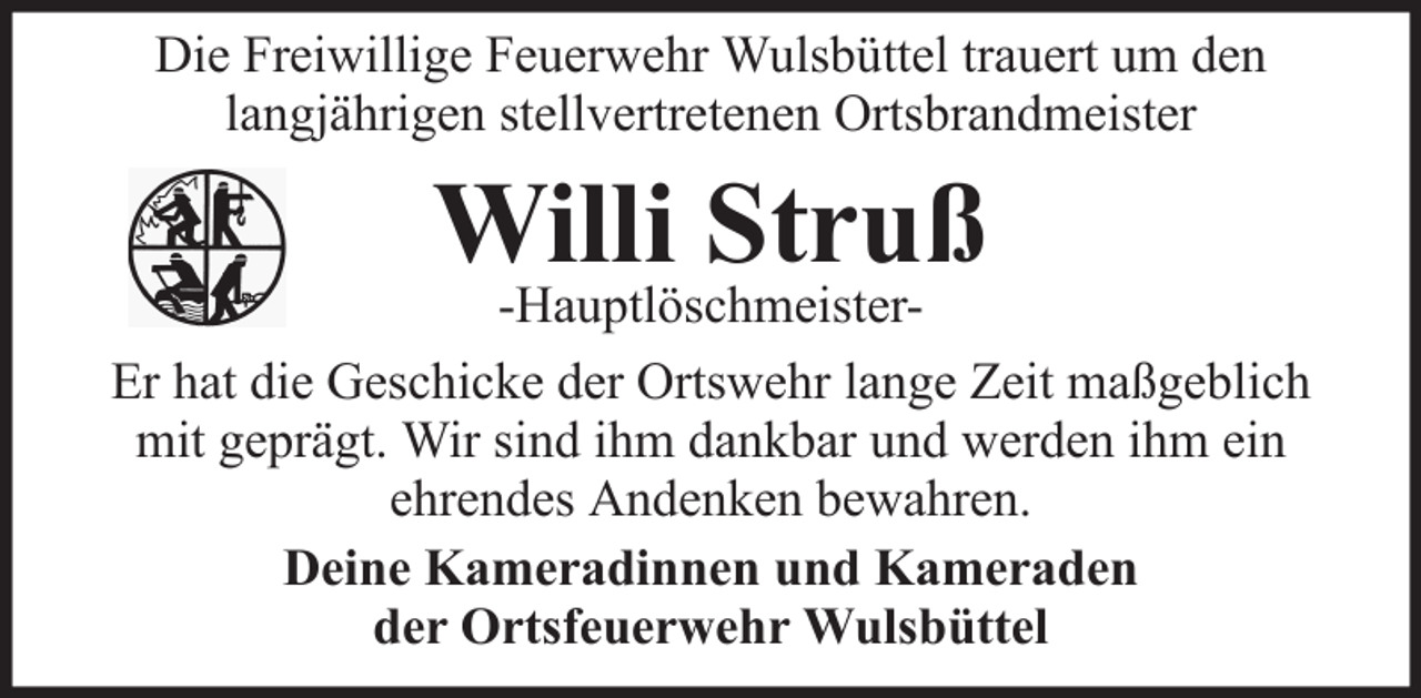 <p>Die Freiwillige Feuerwehr Wulsbüttel trauert um den<br />langjährigen stellvertretenen Ortsbrandmeister</p><p>Willi Struß</p><p>-HauptlöschmeisterEr hat die Geschicke der Ortswehr lange Zeit maßgeblich<br />mit geprägt. Wir sind ihm dankbar und werden ihm ein<br />ehrendes Andenken bewahren.<br />Deine Kameradinnen und Kameraden<br />der Ortsfeuerwehr Wulsbüttel</p>