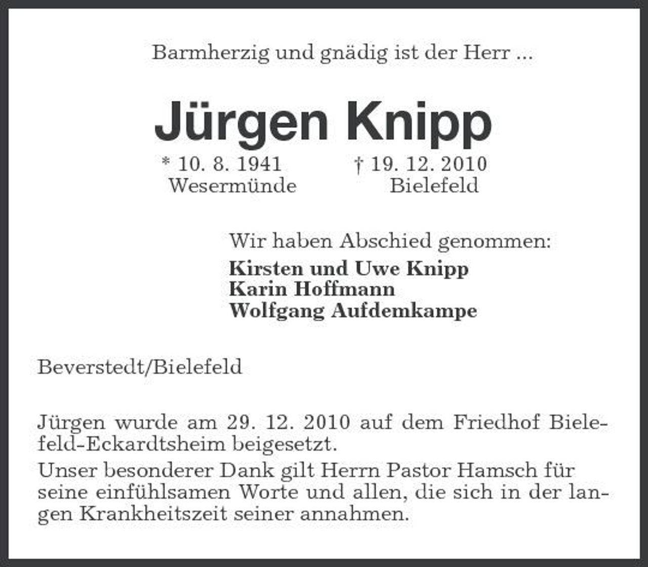 <p>Barmherzig und gnädig ist der Herr ...<br />Jürgen Knipp<br />* 10. 8. 1941 † 19. 12. 2010<br />Wesermünde Bielefeld<br />Wir haben Abschied genommen:<br />Kirsten und Uwe Knipp<br />Karin Hoffmann<br />Wolfgang Aufdemkampe<br />Beverstedt/Bielefeld<br />Jürgen wurde am 29. 12. 2010 auf dem Friedhof Bielefeld-Eckardtsheim beigesetzt.<br />Unser besonderer Dank gilt Herrn Pastor Hamsch für<br />seine einfühlsamen Worte und allen, die sich in der langen Krankheitszeit seiner annahmen.</p>
