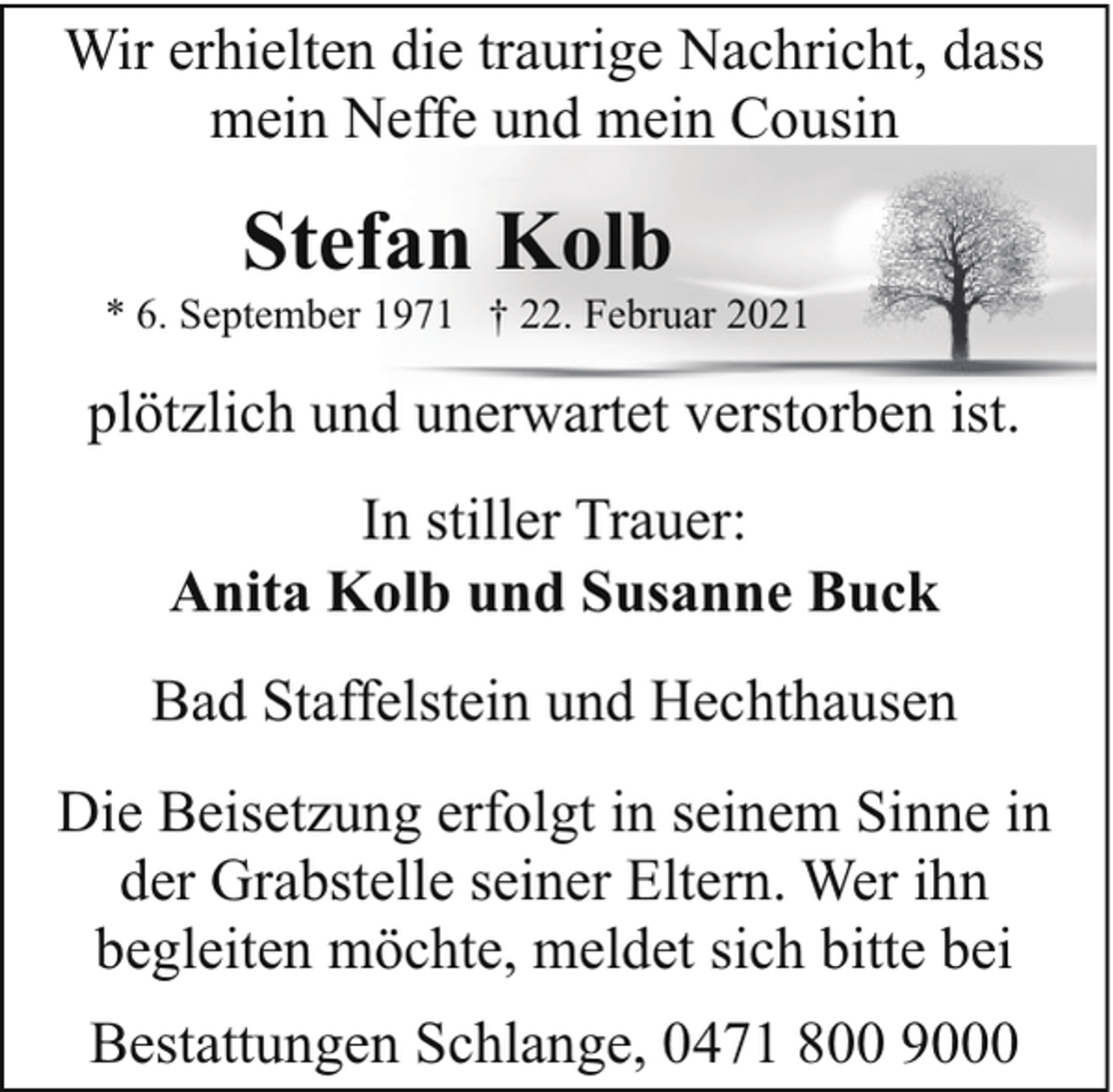 <p>Wir erhielten die traurige Nachricht, dass<br />mein Neffe und mein Cousin</p><p>Stefan Kolb</p><p>* 6. September 1971 † 22. Februar 2021</p><p>plötzlich und unerwartet verstorben ist.<br />In stiller Trauer:<br />Anita Kolb und Susanne Buck<br />Bad Staffelstein und Hechthausen<br />Die Beisetzung erfolgt in seinem Sinne in<br />der Grabstelle seiner Eltern. Wer ihn<br />begleiten möchte, meldet sich bitte bei<br />Bestattungen Schlange, 0471 800 9000</p>