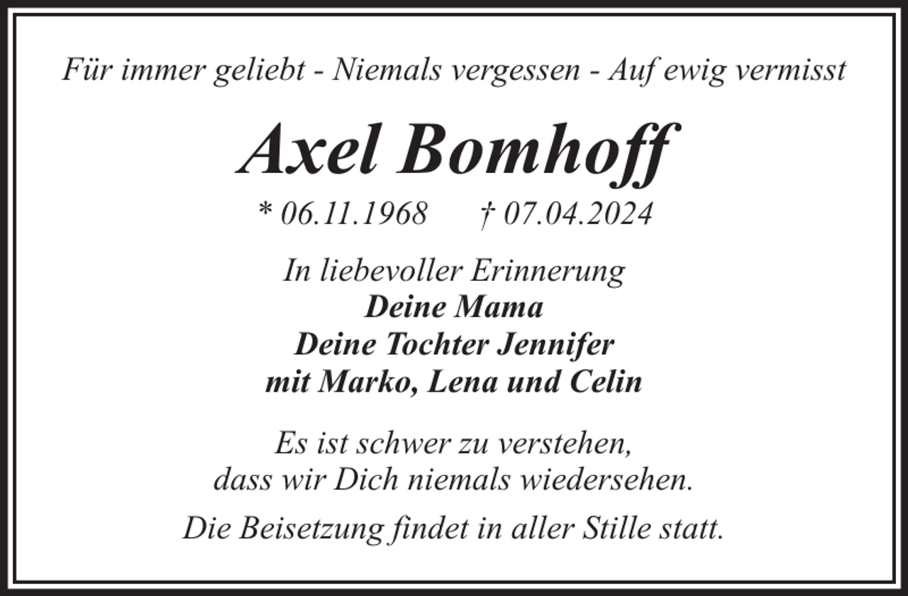 <p>Für immer geliebt - Niemals vergessen - Auf ewig vermisst</p><p>Axel Bomhoff<br />* 06.11.1968</p><p>† 07.04.2024</p><p>In liebevoller Erinnerung<br />Deine Mama<br />Deine Tochter Jennifer<br />mit Marko, Lena und Celin<br />Es ist schwer zu verstehen,<br />dass wir Dich niemals wiedersehen.<br />Die Beisetzung findet in aller Stille statt.</p>