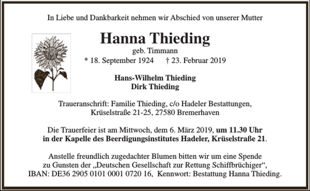 <p>In Liebe und Dankbarkeit nehmen wir Abschied von unserer Mutter</p><p>Hanna Thieding</p><p>geb. Timmann<br />* 18. September 1924<br />† 23. Februar 2019<br />Hans-Wilhelm Thieding<br />Dirk Thieding<br />Traueranschrift: Familie Thieding, c/o Hadeler Bestattungen,<br />Krüselstraße 21-25, 27580 Bremerhaven<br />Die Trauerfeier ist am Mittwoch, dem 6. März 2019, um 11.30 Uhr<br />in der Kapelle des Beerdigungsinstitutes Hadeler, Krüselstraße 21.<br />Anstelle freundlich zugedachter Blumen bitten wir um eine Spende<br />zu Gunsten der „Deutschen Gesellschaft zur Rettung Schiffbrüchiger“,<br />IBAN: DE36 2905 0101 0001 0720 16, Kennwort: Bestattung Hanna Thieding.</p>