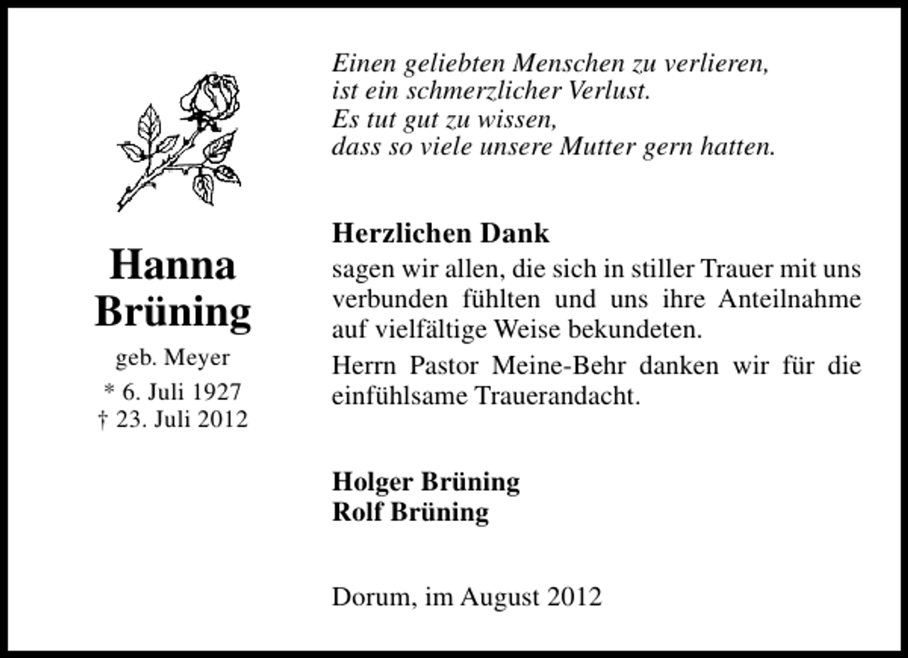 <p>Einen geliebten Menschen zu verlieren,<br />ist ein schmerzlicher Verlust.<br />Es tut gut zu wissen,<br />dass so viele unsere Mutter gern hatten.</p><p>Hanna<br />Brüning<br />geb. Meyer<br />* 6. Juli 1927<br />† 23. Juli 2012</p><p>Herzlichen Dank</p><p>sagen wir allen, die sich in stiller Trauer mit uns<br />verbunden fühlten und uns ihre Anteilnahme<br />auf vielfältige Weise bekundeten.<br />Herrn Pastor Meine-Behr danken wir für die<br />einfühlsame Trauerandacht.<br />Holger Brüning<br />Rolf Brüning<br />Dorum, im August 2012</p>