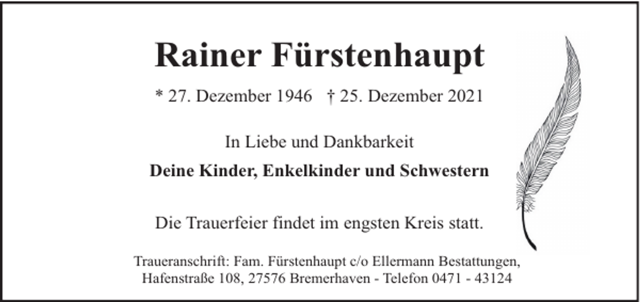 <p>Rainer Fürstenhaupt<br />* 27. Dezember 1946 † 25. Dezember 2021<br />In Liebe und Dankbarkeit<br />Deine Kinder, Enkelkinder und Schwestern<br />Die Trauerfeier findet im engsten Kreis statt.<br />Traueranschrift: Fam. Fürstenhaupt c/o Ellermann Bestattungen,<br />Hafenstraße 108, 27576 Bremerhaven - Telefon 0471 - 43124</p>