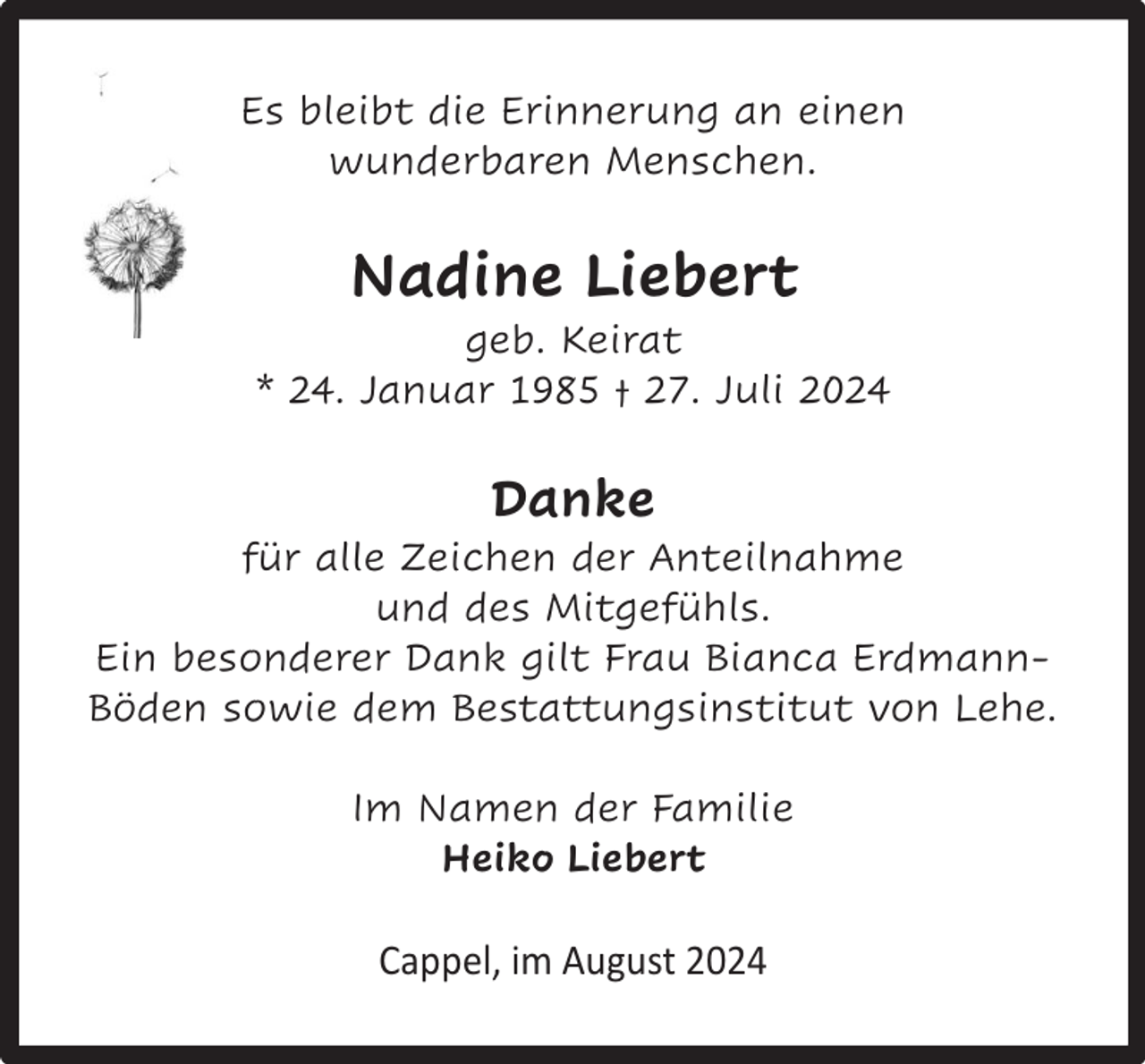 <p>Es bleibt die Erinnerung an einen<br />wunderbaren Menschen.</p><p>Nadine Liebert</p><p>geb. Keirat<br />* 24. Januar 1985 † 27. Juli 2024</p><p>Danke</p><p>für alle Zeichen der Anteilnahme<br />und des Mitgefühls.<br />Ein besonderer Dank gilt Frau Bianca ErdmannBöden sowie dem Bestattungsinstitut von Lehe.<br />Im Namen der Familie<br />Heiko Liebert</p><p>Cappel, im August 2024</p>