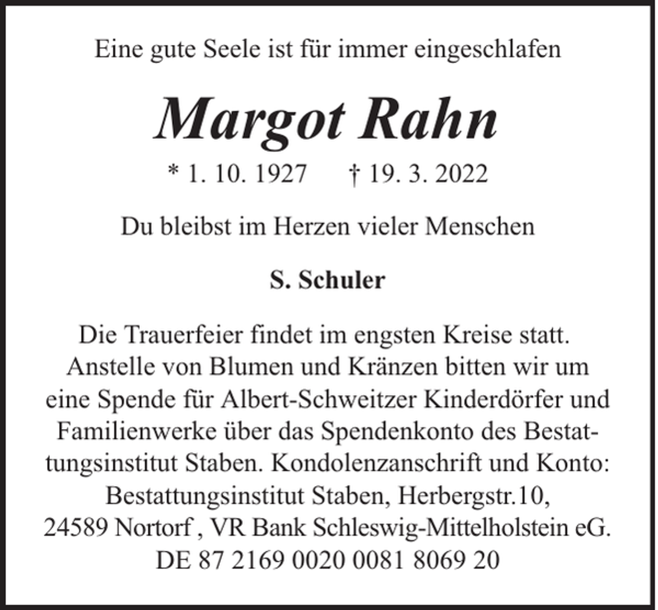 <p>Eine gute Seele ist für immer eingeschlafen</p><p>Margot Rahn<br />* 1. 10. 1927</p><p>† 19. 3. 2022</p><p>Du bleibst im Herzen vieler Menschen<br />S. Schuler<br />Die Trauerfeier findet im engsten Kreise statt.<br />Anstelle von Blumen und Kränzen bitten wir um<br />eine Spende für Albert-Schweitzer Kinderdörfer und<br />Familienwerke über das Spendenkonto des Bestattungsinstitut Staben. Kondolenzanschrift und Konto:<br />Bestattungsinstitut Staben, Herbergstr.10,<br />24589 Nortorf , VR Bank Schleswig-Mittelholstein eG.<br />DE 87 2169 002081 8069 20</p>