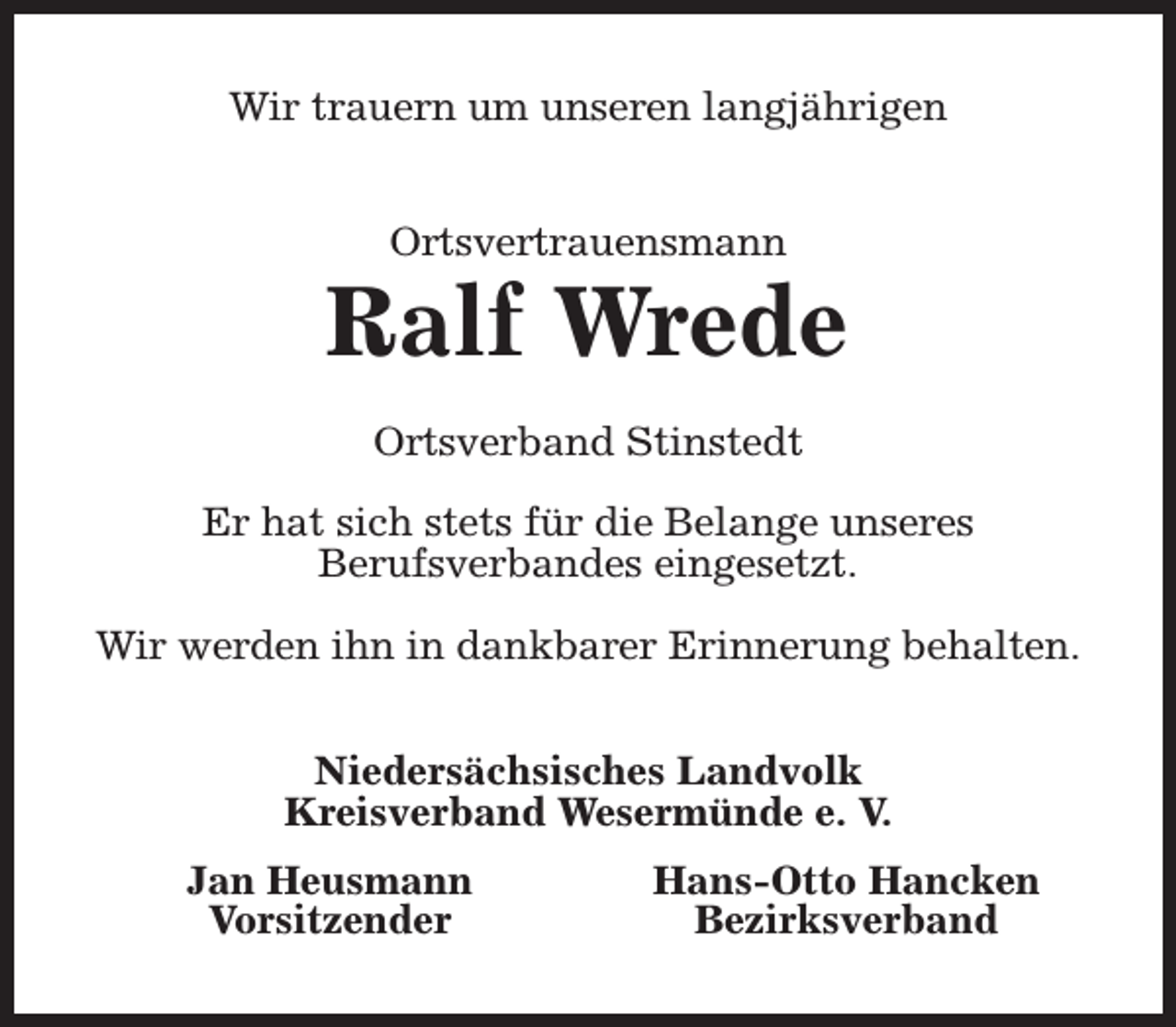 <p>Wir trauern um unseren langjährigen<br />Ortsvertrauensmann</p><p>Ralf Wrede<br />Ortsverband Stinstedt<br />Er hat sich stets für die Belange unseres<br />Berufsverbandes eingesetzt.<br />Wir werden ihn in dankbarer Erinnerung behalten.<br />Niedersächsisches Landvolk<br />Kreisverband Wesermünde e. V.<br />Jan Heusmann<br />Vorsitzender</p><p>Hans-Otto Hancken<br />Bezirksverband</p>