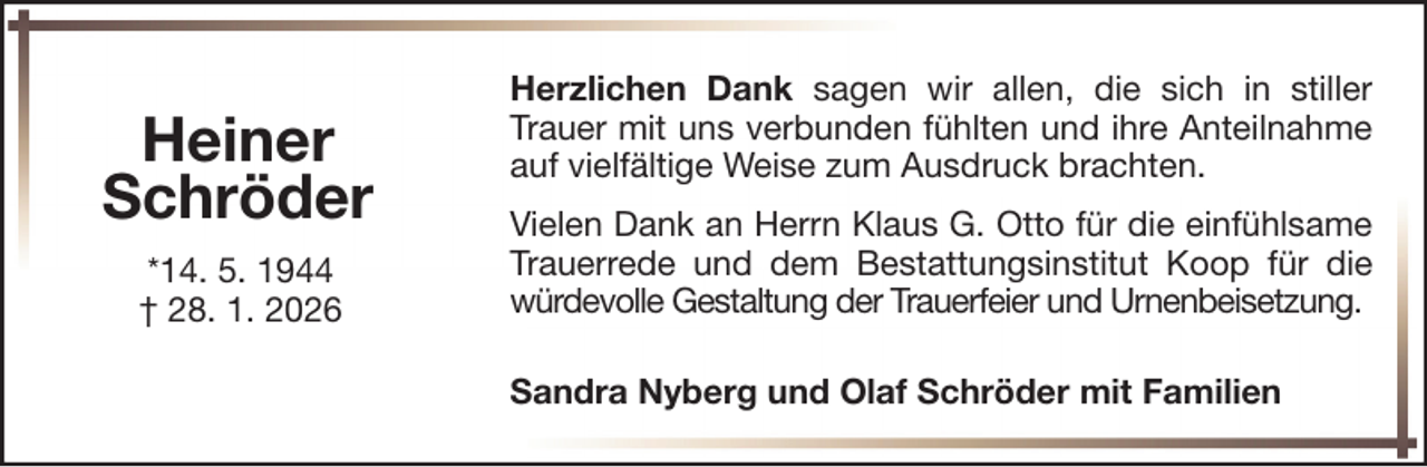 <p>Heiner<br />Schröder<br />*14. 5. 1944<br />† 28. 1. 2026</p>
<p>Herzlichen Dank sagen wir allen, die sich in stiller<br />Trauer mit uns verbunden fühlten und ihre Anteilnahme<br />auf vielfältige Weise zum Ausdruck brachten.<br />Vielen Dank an Herrn Klaus G. Otto für die einfühlsame<br />Trauerrede und dem Bestattungsinstitut Koop für die<br />würdevolle Gestaltung der Trauerfeier und Urnenbeisetzung.<br />Sandra Nyberg und Olaf Schröder mit Familien</p>