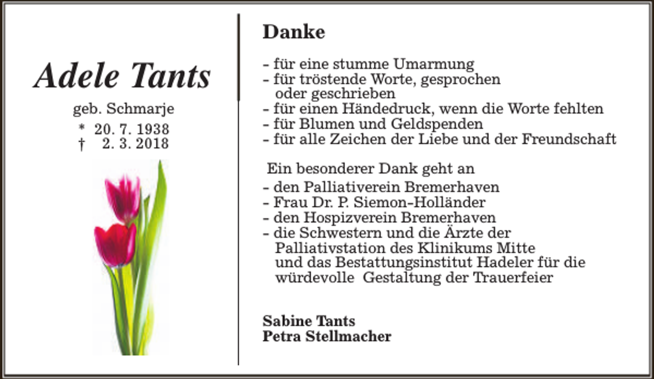 <p>Danke</p><p>Adele Tants<br />geb. Schmarje<br />* 20. 7. 1938<br />† 2. 3. 2018</p><p>- für eine stumme Umarmung<br />- für tröstende Worte, gesprochen<br />oder geschrieben<br />- für einen Händedruck, wenn die Worte fehlten<br />- für Blumen und Geldspenden<br />- für alle Zeichen der Liebe und der Freundschaft<br />Ein besonderer Dank geht an<br />- den Palliativerein Bremerhaven<br />- Frau Dr. P. Siemon-Holländer<br />- den Hospizverein Bremerhaven<br />- die Schwestern und die Ärzte der<br />Palliativstation des Klinikums Mitte<br />und das Bestattungsinstitut Hadeler für die<br />würdevolle Gestaltung der Trauerfeier<br />Sabine Tants<br />Petra Stellmacher</p>