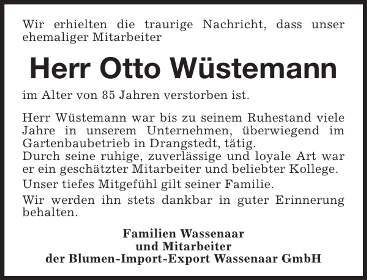 <p>Wir erhielten die traurige Nachricht, dass unser<br />ehemaliger Mitarbeiter</p><p>Herr Otto Wüstemann</p><p>im Alter von 85 Jahren verstorben ist.</p><p>Herr Wüstemann war bis zu seinem Ruhestand viele<br />Jahre in unserem Unternehmen, überwiegend im<br />Gartenbaubetrieb in Drangstedt, tätig.<br />Durch seine ruhige, zuverlässige und loyale Art war<br />er ein geschätzter Mitarbeiter und beliebter Kollege.<br />Unser tiefes Mitgefühl gilt seiner Familie.<br />Wir werden ihn stets dankbar in guter Erinnerung<br />behalten.<br />Familien Wassenaar<br />und Mitarbeiter<br />der Blumen-Import-Export Wassenaar GmbH</p>