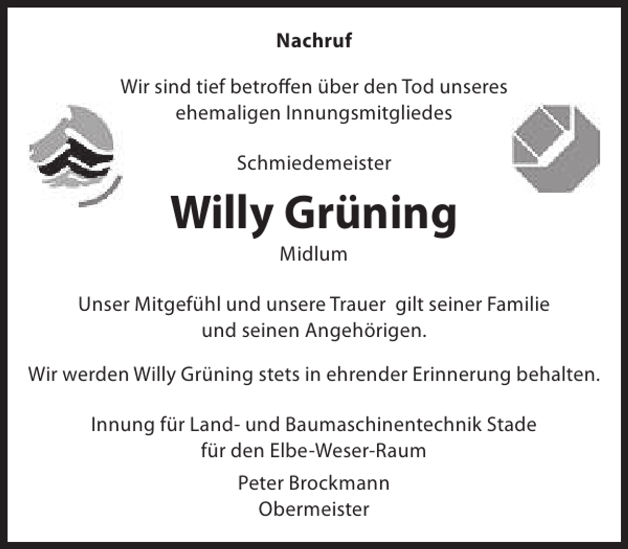 <p>Nachruf<br />Wir sind tief betroffen über den Tod unseres<br />ehemaligen Innungsmitgliedes<br />Schmiedemeister</p><p>Willy Grüning<br />Midlum</p><p>Unser Mitgefühl und unsere Trauer gilt seiner Familie<br />und seinen Angehörigen.<br />Wir werden Willy Grüning stets in ehrender Erinnerung behalten.<br />Innung für Land- und Baumaschinentechnik Stade<br />für den Elbe-Weser-Raum<br />Peter Brockmann<br />Obermeister</p>