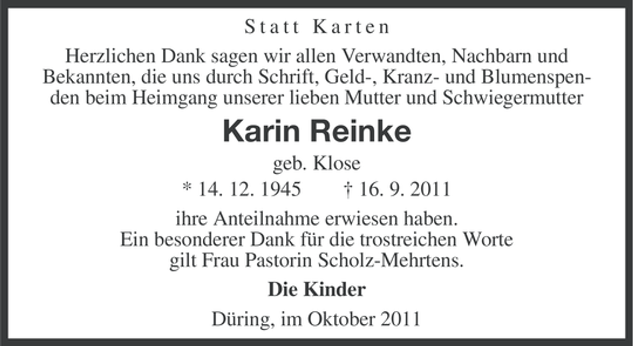 <p>Statt Karten<br />Herzlichen Dank sagen wir allen Verwandten, Nachbarn und<br />Bekannten, die uns durch Schrift, Geld-, Kranz- und Blumenspenden beim Heimgang unserer lieben Mutter und Schwiegermutter</p><p>Karin Reinke<br />geb. Klose<br />* 14. 12. 1945<br />† 16. 9. 2011<br />ihre Anteilnahme erwiesen haben.<br />Ein besonderer Dank für die trostreichen Worte<br />gilt Frau Pastorin Scholz-Mehrtens.<br />Die Kinder<br />Düring, im Oktober 2011</p>