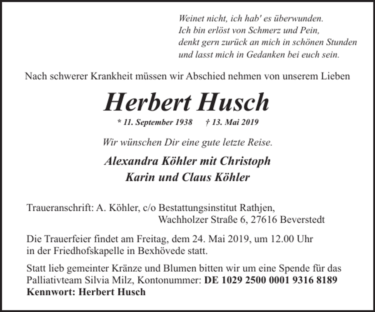 <p>Weinet nicht, ich hab' es überwunden.<br />Ich bin erlöst von Schmerz und Pein,<br />denkt gern zurück an mich in schönen Stunden<br />und lasst mich in Gedanken bei euch sein.</p><p>Nach schwerer Krankheit müssen wir Abschied nehmen von unserem Lieben</p><p>Herbert Husch<br />* 11. September 1938</p><p>† 13. Mai 2019</p><p>Wir wünschen Dir eine gute letzte Reise.</p><p>Alexandra Köhler mit Christoph<br />Karin und Claus Köhler<br />Traueranschrift: A. Köhler, c/o Bestattungsinstitut Rathjen,<br />Wachholzer Straße 6, 27616 Beverstedt<br />Die Trauerfeier findet am Freitag, dem 24. Mai 2019, um 12.00 Uhr<br />in der Friedhofskapelle in Bexhövede statt.<br />Statt lieb gemeinter Kränze und Blumen bitten wir um eine Spende für das<br />Palliativteam Silvia Milz, Kontonummer: DE 1029 2501 9316 8189<br />Kennwort: Herbert Husch</p>