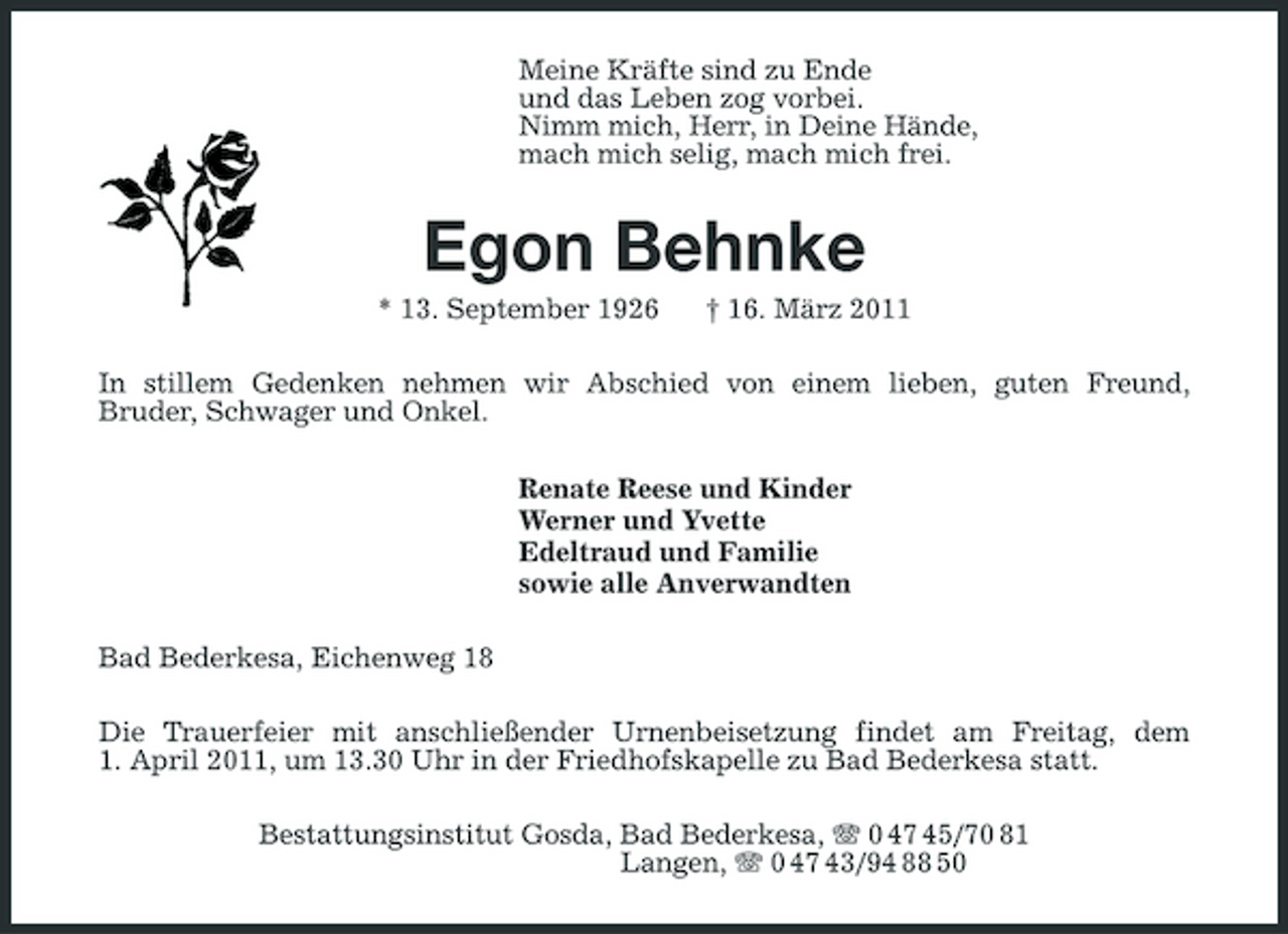 <p>Meine Kräfte sind zu Ende und das Leben zog vorbei. Nimm mich, Herr, in Deine Hände, mach mich selig, mach mich frei.</p><p>Egon Behnke<br />* 13. September 1926 † 16. März 2011 In stillem Gedenken nehmen wir Abschied von einem lieben, guten Freund, Bruder, Schwager und Onkel. Renate Reese und Kinder Werner und Yvette Edeltraud und Familie sowie alle Anverwandten Bad Bederkesa, Eichenweg 18 Die Trauerfeier mit anschließender Urnenbeisetzung findet am Freitag, dem 1. April 2011, um 13.30 Uhr in der Friedhofskapelle zu Bad Bederkesa statt. Bestattungsinstitut Gosda, Bad Bederkesa, 0 47 45/70 81 Langen, 0 47 43/94 88 50</p>