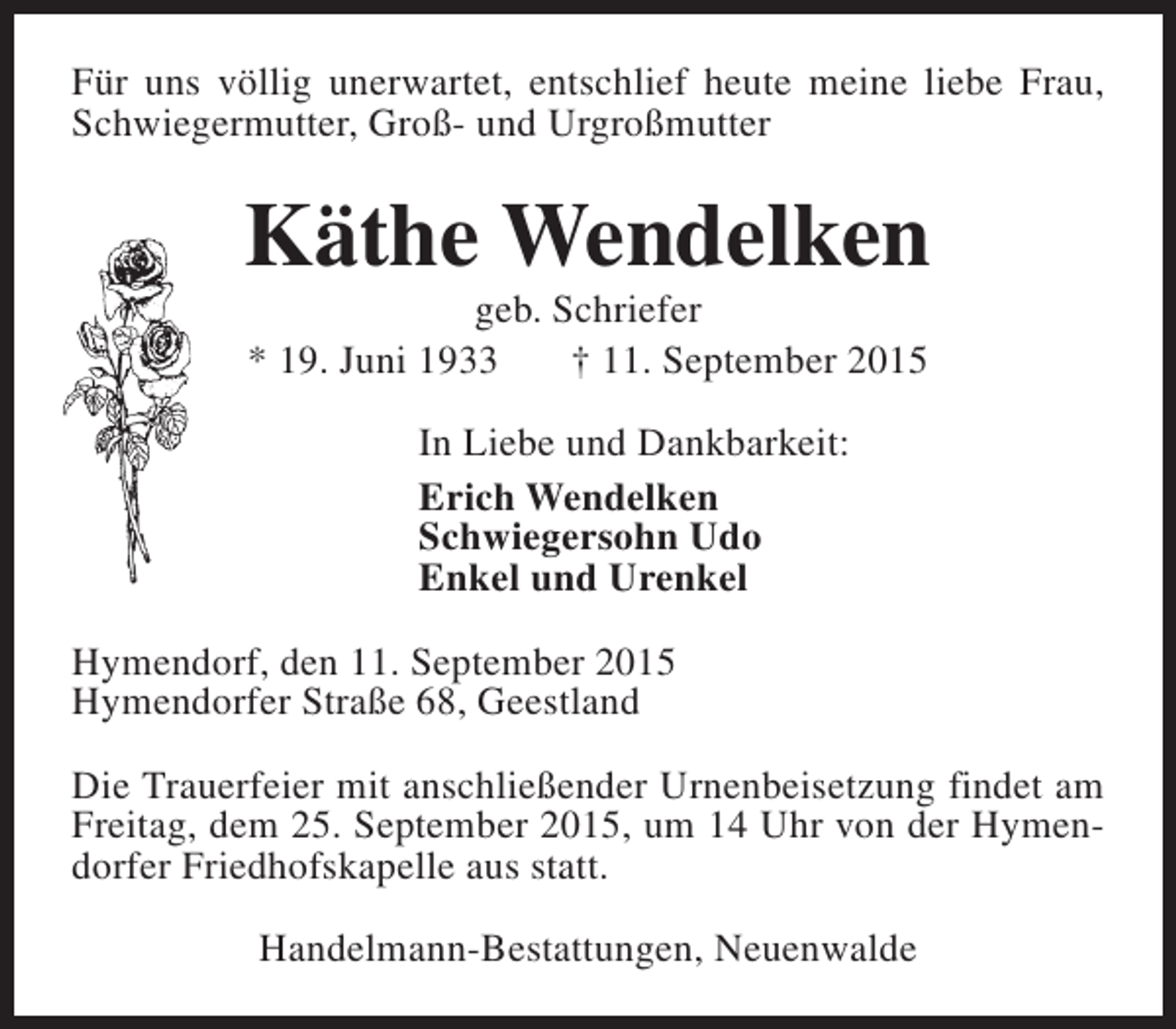 <p>Für uns völlig unerwartet, entschlief heute meine liebe Frau,<br />Schwiegermutter, Groß- und Urgroßmutter</p><p>Käthe Wendelken<br />geb. Schriefer<br />* 19. Juni 1933<br />† 11. September 2015<br />In Liebe und Dankbarkeit:<br />Erich Wendelken<br />Schwiegersohn Udo<br />Enkel und Urenkel<br />Hymendorf, den 11. September 2015<br />Hymendorfer Straße 68, Geestland<br />Die Trauerfeier mit anschließender Urnenbeisetzung findet am<br />Freitag, dem 25. September 2015, um 14 Uhr von der Hymendorfer Friedhofskapelle aus statt.<br />Handelmann-Bestattungen, Neuenwalde</p>