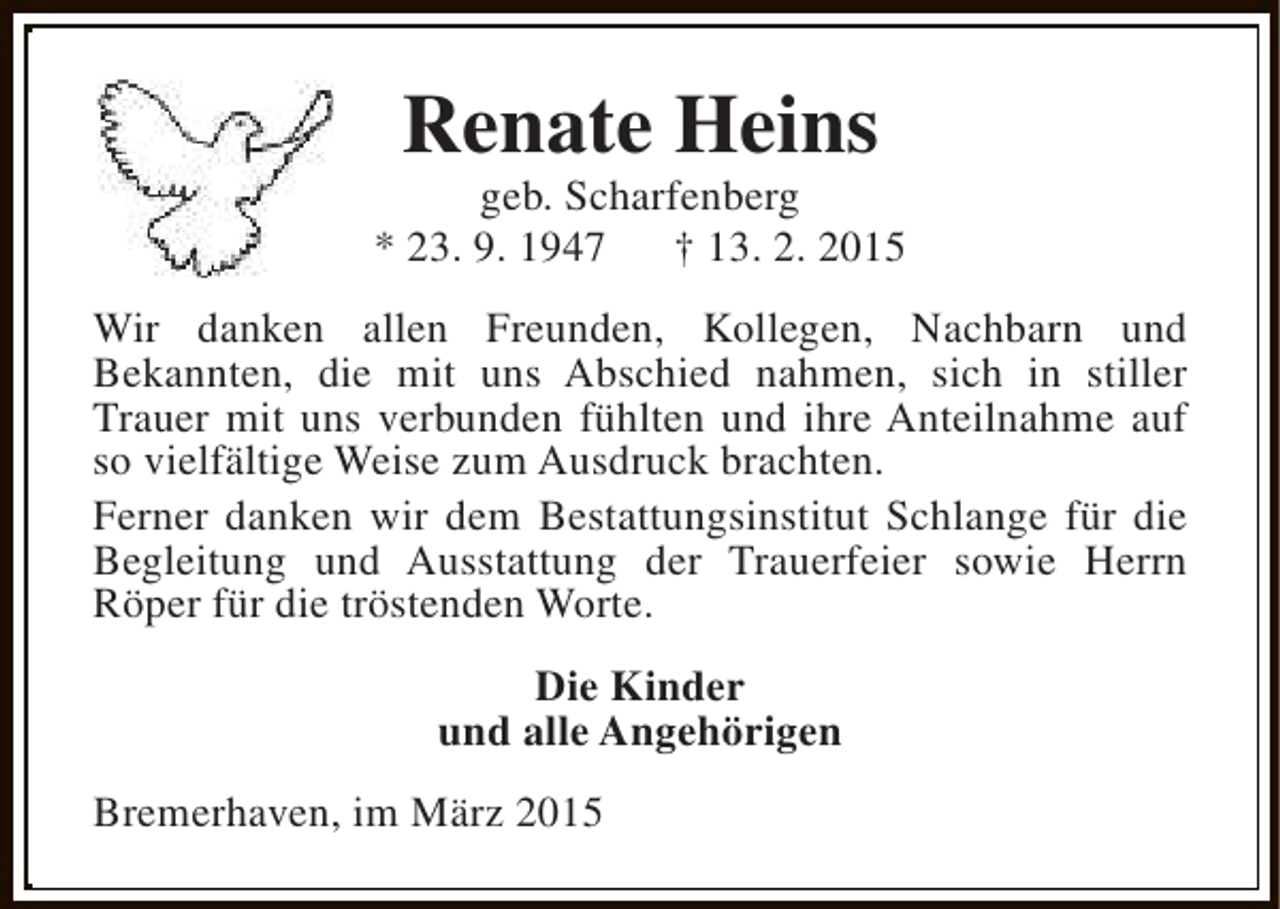 <p>Renate Heins</p><p>geb. Scharfenberg<br />* 23. 9. 1947<br />† 13. 2. 2015<br />Wir danken allen Freunden, Kollegen, Nachbarn und<br />Bekannten, die mit uns Abschied nahmen, sich in stiller<br />Trauer mit uns verbunden fühlten und ihre Anteilnahme auf<br />so vielfältige Weise zum Ausdruck brachten.<br />Ferner danken wir dem Bestattungsinstitut Schlange für die<br />Begleitung und Ausstattung der Trauerfeier sowie Herrn<br />Röper für die tröstenden Worte.<br />Die Kinder<br />und alle Angehörigen<br />Bremerhaven, im März 2015</p>