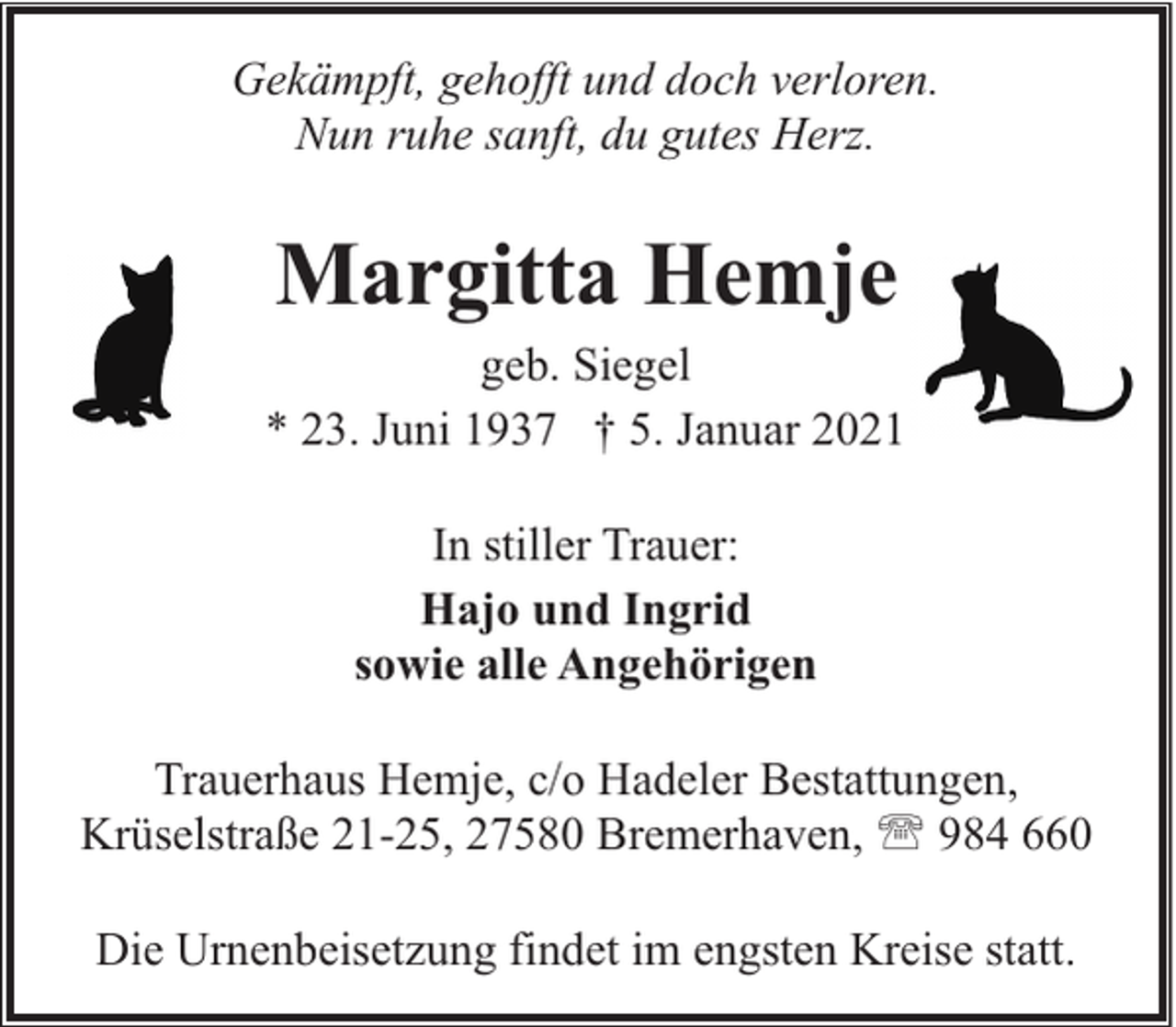 <p>Gekämpft, gehofft und doch verloren.<br />Nun ruhe sanft, du gutes Herz.</p><p>Margitta Hemje</p><p>geb. Siegel<br />* 23. Juni 1937 † 5. Januar 2021<br />In stiller Trauer:<br />Hajo und Ingrid<br />sowie alle Angehörigen<br />Trauerhaus Hemje, c/o Hadeler Bestattungen,<br />Krüselstraße 21-25, 27580 Bremerhaven, ' 984 660<br />Die Urnenbeisetzung findet im engsten Kreise statt.</p>