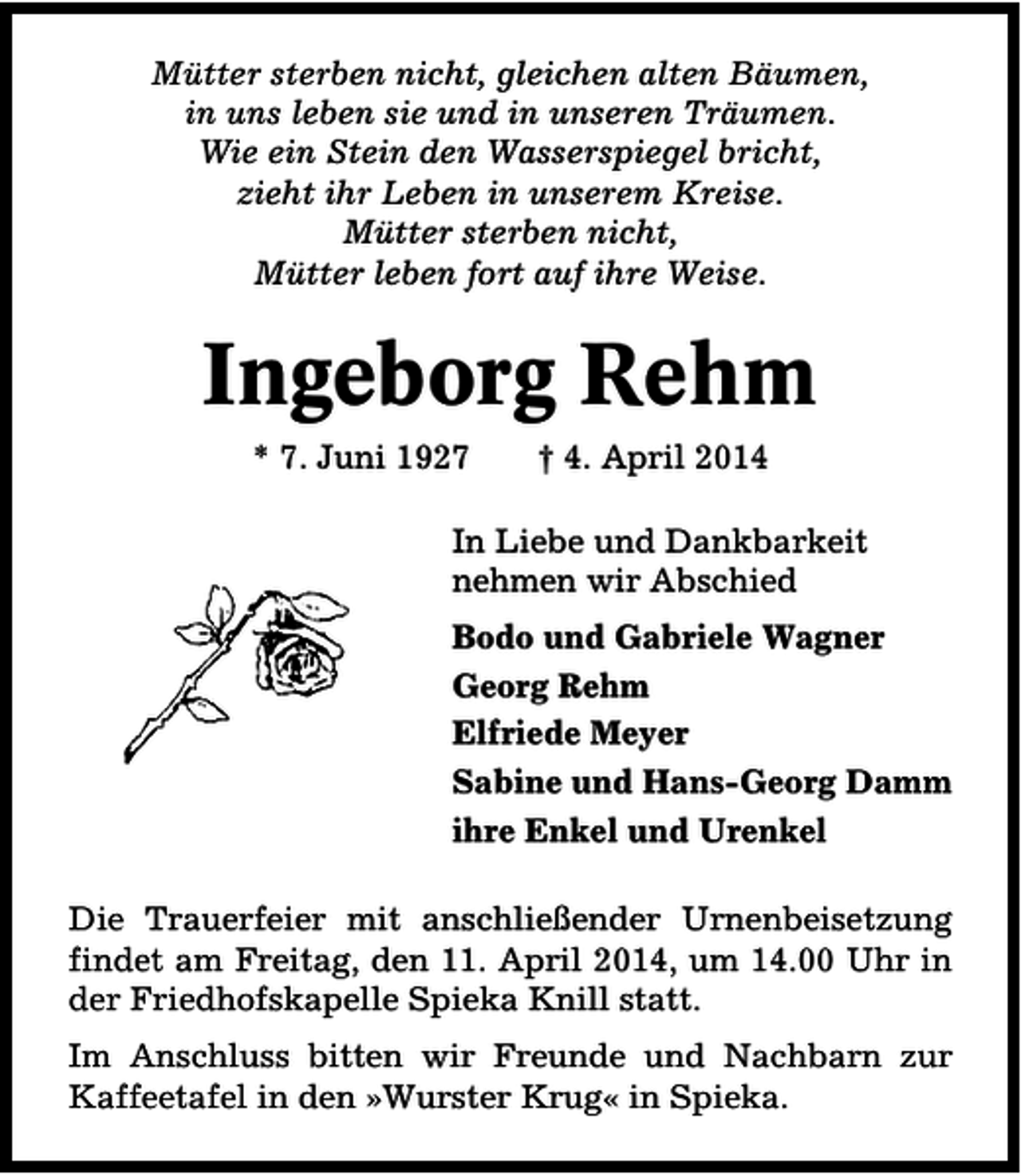 <p>Mütter sterben nicht, gleichen alten Bäumen,<br />in uns leben sie und in unseren Träumen.<br />Wie ein Stein den Wasserspiegel bricht,<br />zieht ihr Leben in unserem Kreise.<br />Mütter sterben nicht,<br />Mütter leben fort auf ihre Weise.</p><p>Ingeborg Rehm<br />* 7. Juni 1927</p><p>† 4. April 2014</p><p>In Liebe und Dankbarkeit<br />nehmen wir Abschied<br />Bodo und Gabriele Wagner<br />Georg Rehm<br />Elfriede Meyer<br />Sabine und Hans-Georg Damm<br />ihre Enkel und Urenkel<br />Die Trauerfeier mit anschließender Urnenbeisetzung<br />findet am Freitag, den 11. April 2014, um 14.00 Uhr in<br />der Friedhofskapelle Spieka Knill statt.<br />Im Anschluss bitten wir Freunde und Nachbarn zur<br />Kaffeetafel in den »Wurster Krug« in Spieka.</p>