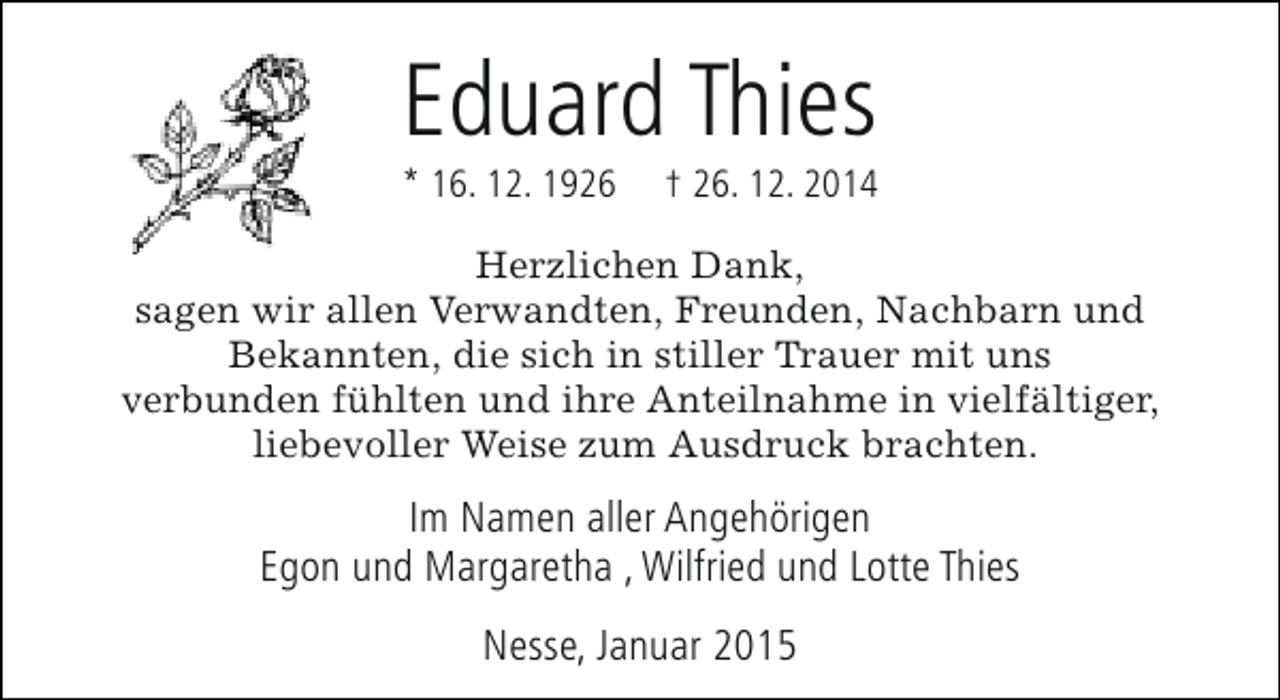 <p>Eduard Thies</p><p>* 16. 12. 1926</p><p>† 26. 12. 2014</p><p>Herzlichen Dank,<br />sagen wir allen Verwandten, Freunden, Nachbarn und<br />Bekannten, die sich in stiller Trauer mit uns<br />verbunden fühlten und ihre Anteilnahme in vielfältiger,<br />liebevoller Weise zum Ausdruck brachten.</p><p>Im Namen aller Angehörigen<br />Egon und Margaretha , Wilfried und Lotte Thies<br />Nesse, Januar 2015</p>