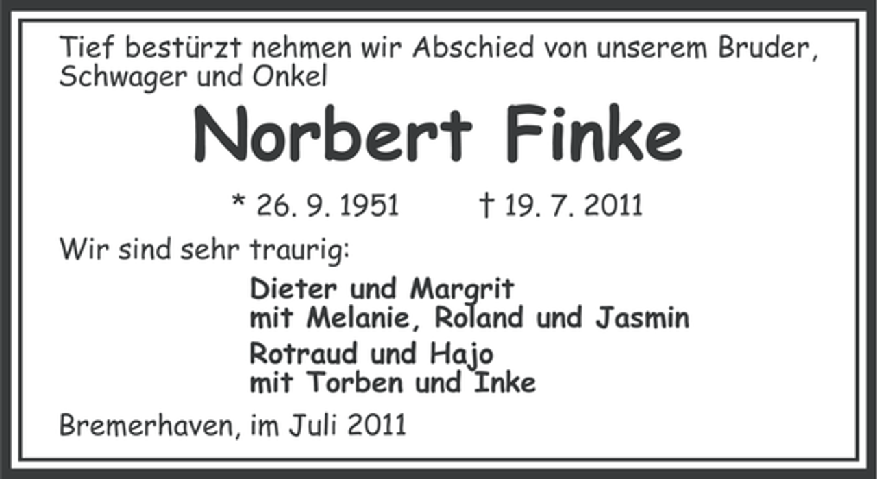 <p>Tief bestürzt nehmen wir Abschied von unserem Bruder,<br />Schwager und Onkel</p><p>Norbert Finke<br />* 26. 9. 1951</p><p>† 19. 7. 2011</p><p>Wir sind sehr traurig:<br />Dieter und Margrit<br />mit Melanie, Roland und Jasmin<br />Rotraud und Hajo<br />mit Torben und Inke<br />Bremerhaven, im Juli 2011</p>