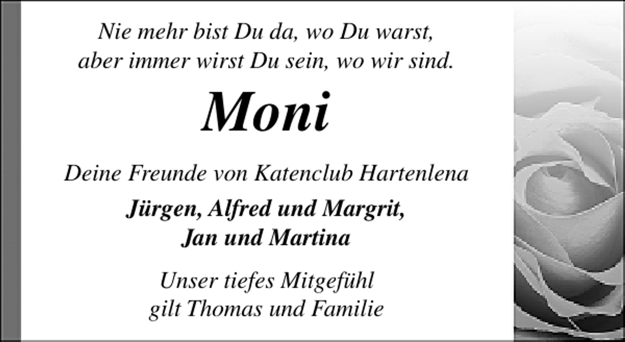 <p>Nie mehr bist Du da, wo Du warst,<br />aber immer wirst Du sein, wo wir sind.</p><p>Moni</p><p>Deine Freunde von Katenclub Hartenlena<br />Jürgen, Alfred und Margrit,<br />Jan und Martina<br />Unser tiefes Mitgefühl<br />gilt Thomas und Familie</p>