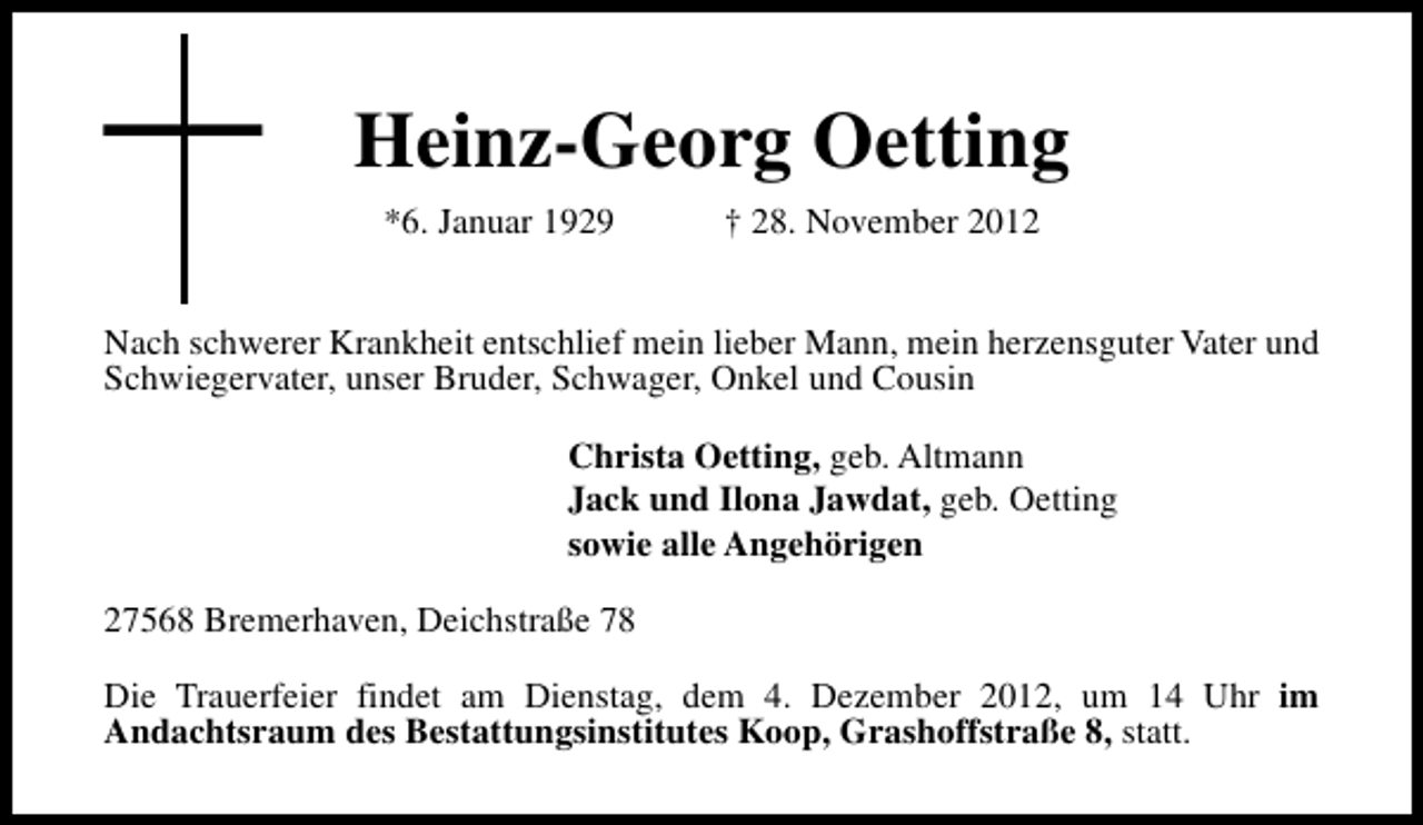 <p>Heinz-Georg Oetting<br />*6. Januar 1929</p><p>† 28. November 2012</p><p>Nach schwerer Krankheit entschlief mein lieber Mann, mein herzensguter Vater und<br />Schwiegervater, unser Bruder, Schwager, Onkel und Cousin<br />Christa Oetting, geb. Altmann<br />Jack und Ilona Jawdat, geb. Oetting<br />sowie alle Angehörigen<br />27568 Bremerhaven, Deichstraße 78<br />Die Trauerfeier findet am Dienstag, dem 4. Dezember 2012, um 14 Uhr im<br />Andachtsraum des Bestattungsinstitutes Koop, Grashoffstraße 8, statt.</p>