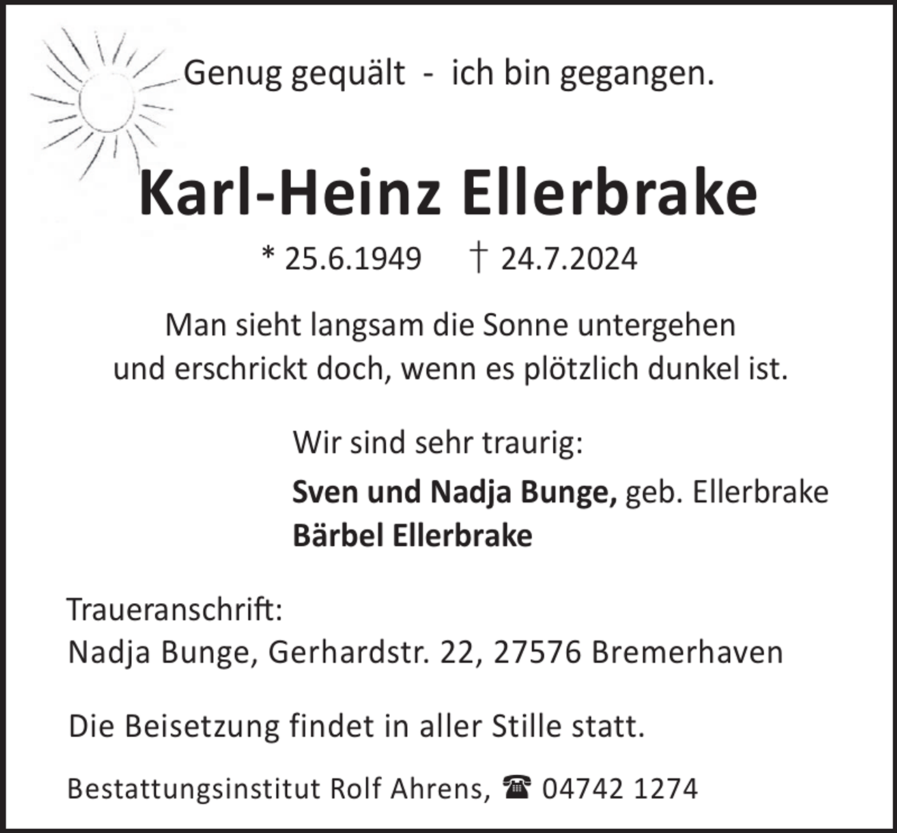<p>Genug gequält - ich bin gegangen.</p><p>Karl-Heinz Ellerbrake<br />* 25.6.1949</p><p>† 24.7.2024</p><p>Man sieht langsam die Sonne untergehen<br />und erschrickt doch, wenn es plötzlich dunkel ist.<br />Wir sind sehr traurig:<br />Sven und Nadja Bunge, geb. Ellerbrake<br />Bärbel Ellerbrake<br />TraueranschriL:<br />Nadja Bunge, Gerhardstr. 22, 27576 Bremerhaven<br />Die Beisetzung findet in aller Stille statt.<br />Bestattungsinstitut Rolf Ahrens,  04742 1274</p>