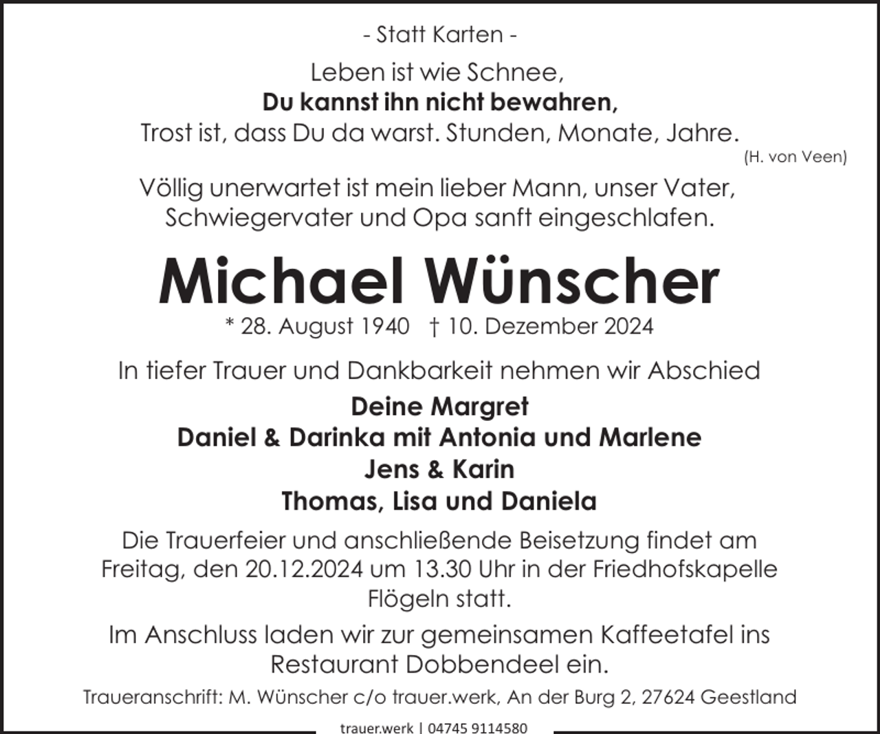 <p>- Statt Karten -</p><p>Leben ist wie Schnee,<br />Du kannst ihn nicht bewahren,<br />Trost ist, dass Du da warst. Stunden, Monate, Jahre.</p><p>(H. von Veen)</p><p>Völlig unerwartet ist mein lieber Mann, unser Vater,<br />Schwiegervater und Opa sanft eingeschlafen.</p><p>Michael Wünscher<br />* 28. August 1940 † 10. Dezember 2024</p><p>In tiefer Trauer und Dankbarkeit nehmen wir Abschied<br />Deine Margret<br />Daniel &amp; Darinka mit Antonia und Marlene<br />Jens &amp; Karin<br />Thomas, Lisa und Daniela<br />Die Trauerfeier und anschließende Beisetzung findet am<br />Freitag, den 20.12.2024 um 13.30 Uhr in der Friedhofskapelle<br />Flögeln statt.</p><p>Im Anschluss laden wir zur gemeinsamen Kaffeetafel ins<br />Restaurant Dobbendeel ein.<br />Traueranschrift: M. Wünscher c/o trauer.werk, An der Burg 2, 27624 Geestland<br />trauer.werk | 04745 9114580</p>