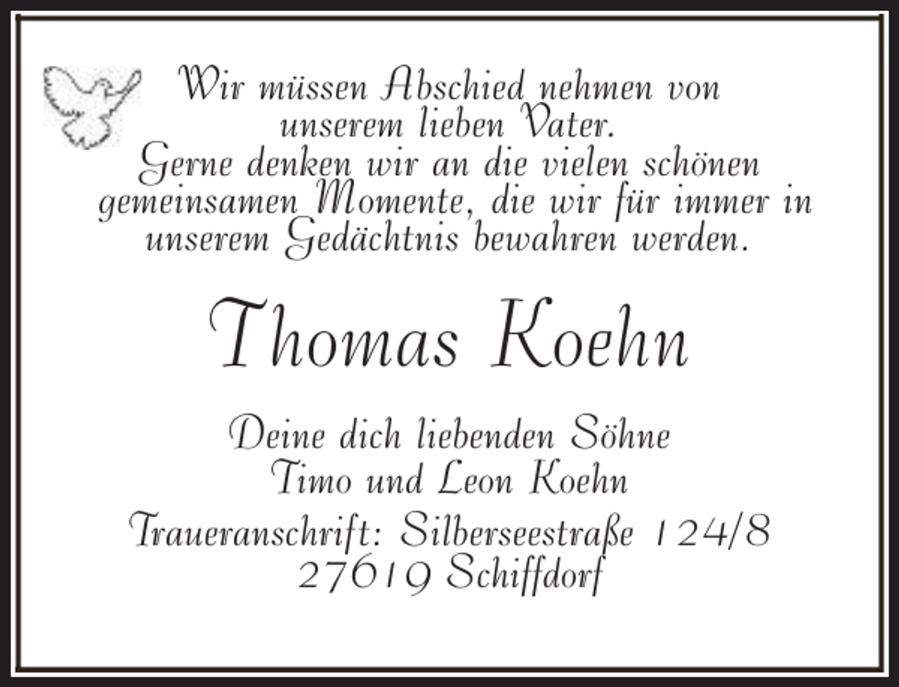 <p>Wir müssen Abschied nehmen von<br />unserem lieben Vater.<br />Gerne denken wir an die vielen schönen<br />gemeinsamen Momente, die wir für immer in<br />unserem Gedächtnis bewahren werden.</p><p>Thomas Koehn<br />Deine dich liebenden Söhne<br />Timo und Leon Koehn<br />Traueranschrift: Silberseestraße 124/8<br />27619 Schiffdorf</p>