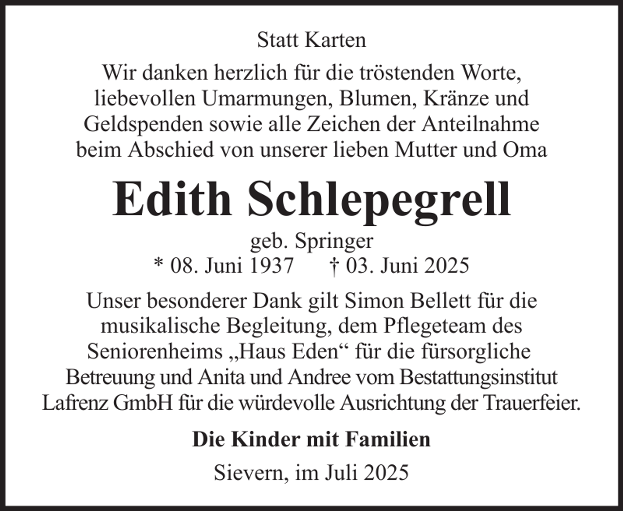 <p>Statt Karten<br />Wir danken herzlich für die tröstenden Worte,<br />liebevollen Umarmungen, Blumen, Kränze und<br />Geldspenden sowie alle Zeichen der Anteilnahme<br />beim Abschied von unserer lieben Mutter und Oma</p><p>Edith Schlepegrell<br />geb. Springer<br />* 08. Juni 1937 † 03. Juni 2025<br />Unser besonderer Dank gilt Simon Bellett für die<br />musikalische Begleitung, dem Pflegeteam des<br />Seniorenheims „Haus Eden“ für die fürsorgliche<br />Betreuung und Anita und Andree vom Bestattungsinstitut<br />Lafrenz GmbH für die würdevolle Ausrichtung der Trauerfeier.<br />Die Kinder mit Familien<br />Sievern, im Juli 2025</p>